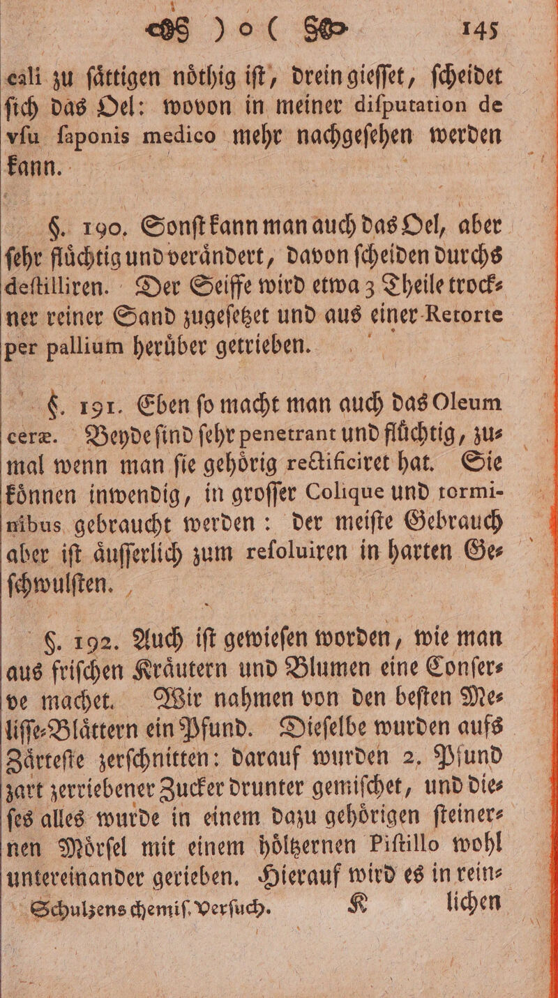 eali zu ſaͤttigen noͤthig iſt, drein gieſſet, ſcheidet ſich das Oel: wovon in meiner diſputation de vſu ſaponis medico mehr nachgeſehen werden kann. F. 190. Sonſt kann man auch das Oel, aber ſehr fluͤchtig und veraͤndert, davon ſcheiden durchs deſtilliren. Der Seiffe wird etwa; Theile trock⸗ ner reiner Sand zugeſetzet und aus einer Retorte per ag heruͤber getrieben. C. 191. Eben ſo macht man auch das Oleum mal wenn man fie gehörig redtificiret hat. Sie koͤnnen inwendig, in groffer Colique und rormi- nibus gebraucht werden: der meiſte Gebrauch ſchwulſten. . 192. Auch i gewieſen RT wie man aus friſchen Kraͤutern und Blumen eine Conſer⸗ ve machet. Wir nahmen von den beſten Me⸗ liſſe⸗Blaͤttern ein Pfund. Dieſelbe wurden aufs Zaͤrteſte zerſchnitten: darauf wurden 2. Pfund zart zerriebener Zucker drunter gemiſchet, und die⸗ ſes alles wurde in einem dazu gehoͤrigen ſteiner⸗ nen Moͤrſel mit einem hoͤltzernen Piſtillo wohl untereinander gerieben. Hierauf wird es in rein⸗ Schulzens chemiſ. Verſuch. K lichen