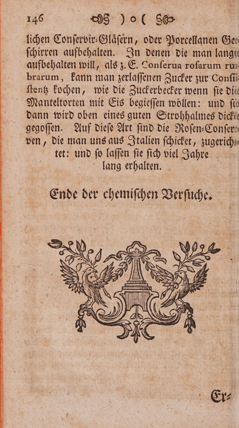 lichen Conſervir⸗ Glaͤſern, oder Porcellanen Ger ſchirren aufbehalten. In denen die man lange aufbehalten will, als z. E. Tonferua roſarum run brarum, kann man zerlaſſenen Zucker zur Confii ſtentz kochen, wie die Zuckerbecker wenn fie dil Manteltorten mit Eis begieſſen wöllen: und fo dann wird oben eines guten Strohhalmes dicke gegoſſen. Auf dieſe Art find die Roſen⸗Conſer: ven, die man uns aus Italien ſchicket, zugerich tet: und ſo faffen | fie ſich viel Jahre 95 erhalten. Ende der ehemiſchen Verſuche.
