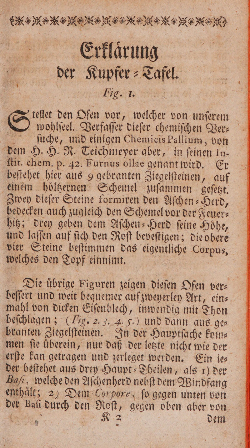 FFF ö ö ans, der Kupfer Tafel, 1 Eigen x tellet den Ofen vor, welcher von unſerem wohlſeel. Verfaſſer dieſer chemiſchen Ver⸗ ſuche, und einigen Chemicis Pallium, von dem H. H. R. Teichmeyer aber, in feinen In- ſtit. chem. p. 42. Furnus ollae genant wird. Er beſtehet hier aus 9 gebranten Ziegelſteinen, auf einem hoͤltzernen Schemel zuſammen geſetzt. Zwey dieſer Steine formiren den Aſchen⸗Herd, bedecken auch zugleich den Schemel vor der Feuer⸗ hitz; drey geben dem Aſchen-Herd ſeine Hoͤhe, und laſſen auf ſich den Roſt beveſtigen; die obere 5 vier Steine beſtimmen das eigentliche Corpus, welches den Topf einnimt. | . Die uͤbrige Figuren zeigen dieſen Ofen ver⸗ beſſert und weit bequemer auf zweyerley Art, eins. mahl von dicken Eiſenblech, inwendig mit Thon beſchlagen; (Lig. 2. 3. 4. 5.) und dann aus ge⸗ branten Ziegelſteinen. In der Hauptſache koin⸗ men ſie uͤberein, nur daß der letzte nicht wie der erſte kan getragen und zerleget werden. Ein ie⸗ der beſtehet aus drey Haupt⸗Theilen, als 1) der Bal, welche den Aſchenherd nebſt dem Windfang enthaͤlt; 2 ) Dein Cor pore „ ſo gegen unten von der kali durch den Roſt, gegen oben aber von