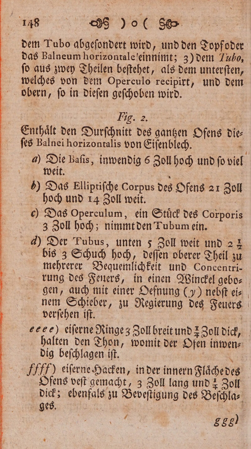 u dem Tubo abgeſondert wird, und den Topfoder das Balneum horizontale einnimt; 3) dem Tubo, welches von dem Operculo recipirt, und dem obern, ſo in dieſen geſchoben wird. Fig. 2. | ſes Balnel horizontalis von Eiſenblech. 4) Die baſis, inwendig s Zoll hoch und ſo viel weit. : | ) Das Elliptiſche Corpus des Ofens 21 Zoll hoch und 14 Zoll weit. c) Das Operculum, ein Stück des Corporis 3 Zoll hoch; nimmt den Tubum ein. 4) Der Tubus, unten 5 Zoll weit und 2 2 bis 3 Schuch hoch, deſſen oberer Theil zu mehrerer Bequemlichkeit und Concentri— rung des Feuers, in einen Winckel gebo⸗ gen, auch mit einer Oefnung ()) nebſt eis nem Schieber, zu Regierung des Feuers verſehen iſt. i halten den Thon, womit der Ofen inwen⸗ dig beſchlagen iſt. . ) eiſerne Hacken, in der innern Flaͤche des Ofens veſt gemacht, 3 Zoll lang und z Zoll dick; ebenfals zu Beveſtigung des Beſchla⸗ ges. | | Ä