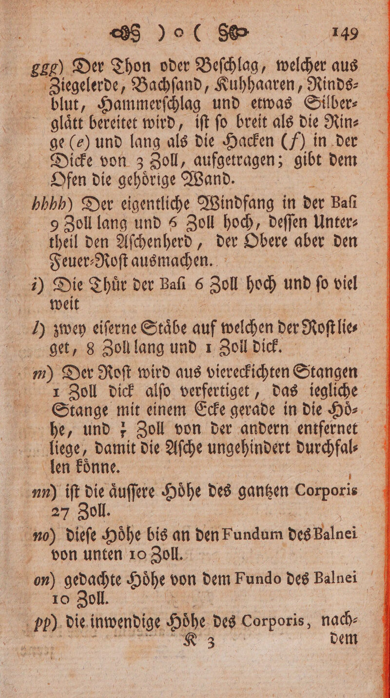 ee SER) Der Thon oder Beſchlag, welcher aus ö Algelerde, Bachſand, Kuhhaaren, Rinds⸗ blut, Hammerſchlag und etwas Silber⸗ Dicke von 3 Zoll, aufgetragen; gibt dem Ofen die gehoͤrige Wand. hhhh) Der eigentliche Windfang in der Bafı D Zoll lang und 5 Zoll hoch, deſſen Unter⸗ theil den Aſchenherd „der Obere aber den Feuer⸗Roſt ausmachen. weit I) zöwey eiferne Stäbe auf welchen der Kofi get, 8 Zoll lang und 1 Zoll dick m) Der Roſt wird aus vieregsſchten Stangen | 1 Zoll dick alſo verfertiget, das iegliche Stange mit einem Ecke gerade in die Hoͤ. he, und z Zoll von der andern entfernet liege, damit die Aſche ungehindert Micha len koͤnne. 5 iſt 1 aͤuſſere Höhe des gantzen eis l. 1 di Hoͤhe bis an den Fundum des baue von unten 10 Zoll. on) gedachte Hoͤhe von dem Fundo des Balnei 10 Zoll. 1 75 die inwendige bohe des Corporis, hat