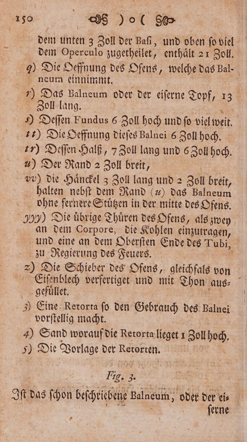 dem unten 3 Zoll der Bafi, und oben ſo viel dem Operculo zugetheilet, enthält 21 Zoll. 7) Die Oeffnung des Ofens, welche das Bal. neum einnimmt. . 55 7) Das Balneum oder der eiſerne Topf, 13 Zoll lang. | * s) Deffen Fundus 6 Zoll hoch und ſo viel weit. 72) Die Oeffnung dieſes Balnei 6 Zoll hoch. 77) Deſſen Halß, 7 Zoll lang und 6 Zoll hoch. ) Der Rand 2 Zoll breit, . vr) die Händel z Zoll lang und 2 Zoll breit, halten nebſt dem Rand () das Balneum ohne fernere Stuͤtzen in der mitte des Ofens. 355) Die übrige Thuͤren des Ofens, als zwey an dem Corpore, die Kohlen einzutragen, und eine an dem Oberſten Ende des Tubi, zu Regierung des Feuers. Ä 2) Die Schieber des Ofens, gleichfals von Eiſenblech verfertiget und mit Thon aus⸗ gefuͤllet. | 1 0 | ) Eine. Retorta ſo den Gebrauch des Balnei vorſtellig macht. 5 | 4) Sand worauf die Retorta lieget 1 Zoll hoch. 5) Die Vorlage der Retorte. Iſt das ſchon beſchriebene Balneum, oder der ei⸗ | | ee ferne. #