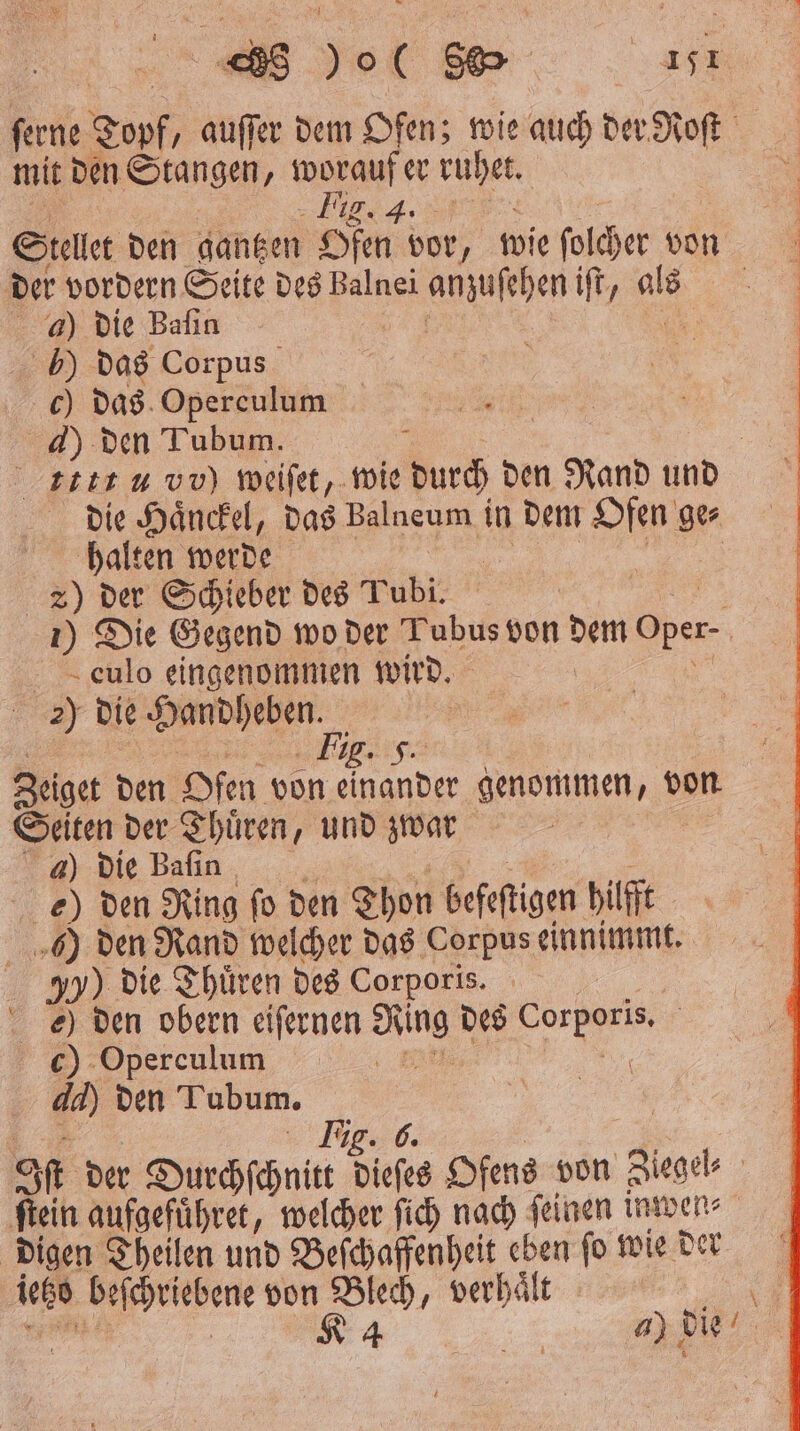 ſerne Topf „ auſſer dem Ofen; wie auch der Roſt mit den Stangen, worauf er ag N I Stellet den gantzen Ofen vor, wie bug 1 der vordern Seite des Balnei ananjeen iſt, g > a) die Bafın 105 ) das Corpus c) das Operculum 4) den Tubum. | ttt u vv) weiſet, wie durch den Rand und die Haͤnckel, das Balneum in dem Ofen ge⸗ halten werde 2) der Schieber des Tubi. | 1) Die Gegend wo der Tubus von dem Oper- | - eulo eingenommen wird. 2) die deen, 2. F. Zeiget den Ofen von einander genommen „von Seiten der Thuͤren, und zwar 4) die Baſin den Ring ſo den Thon befeftigen hilf ) den Rand welcher das Corpus einnimmt. 950) die Thuͤren des Corporis. e) den obern eiſernen a des 7 05 c) Operculum A a) den Tubum. 5 Tig. 6 SR der Durchſchnitt dieſes Ofens von Ziegel⸗ ſtein aufgefuͤhret, welcher ſich nach ſeinen inwen⸗ digen Theilen und Beſchaffenheit eben fo wie der lets > von Blech, verhält © 84 a) die 0