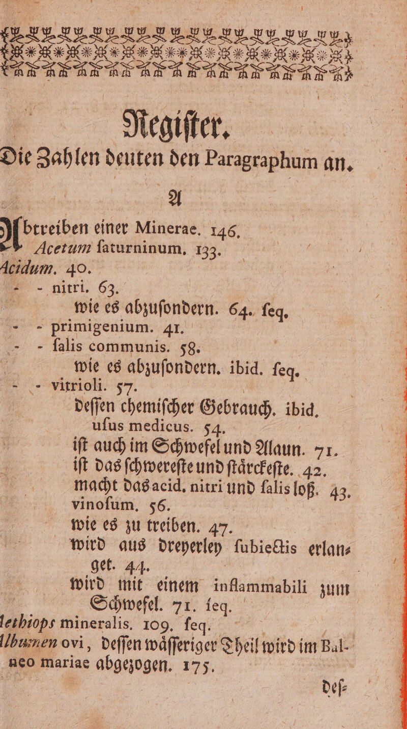 Die Zahlen deuten den Paragraphum an. Abrreiben einer Minerae. 146. -® Acetum faturninum, 133. Acidum. 49. | nitri. 63. j wie es abzuſondern. 64. leg. - - primigenium. 41. - falis communis. 58. | wie es abzuſondern. ibid. ſeg. - - vitrioli. 57 | deſſen chemifcher Gebrauch. ibid. uſus medicus. 54. Ä iſt auch im Schwefel und Alaun. 71. iſt das ſchwereſte und ſtaͤrckeſte. . macht das acid. nitri und falis loß. 43. vinoſum. 56. | wie es zu treiben. 47. | wird aus dreyerley ſubiectis erlan⸗ get. 44. a wird mit einem inflammabili zum | Schwefel. 71. leq. llbumen ovi, deſſen waͤſſeriger Theil wird im Bal. neo mariae abgezogen. 175. |
