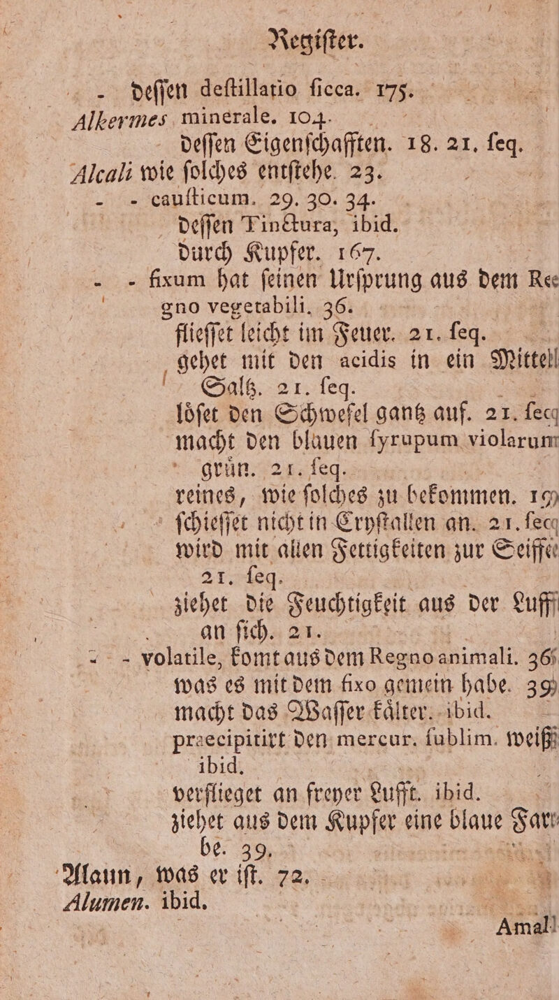 deſſen deſtillatio ficca. 175. Albermes, minerale. 104. deſſen Eigenſchafften. 18. 21. Be Alcali wie ſolches entſtehe 23. „ cauſticum. 29. 30. 34. deſſen Tinttura, Abid. durch Kupfer. 167. - - fixum hat feinen Urſprung aus dem Res gno vegetabili. 36. | flieffet leicht im Feuer. 21. e gehet mit den acidis in ein Mittel Saltz. 21. feq. loͤſet den Schwefel gantz auf. 21. fecı macht den blauen ſyrupum violarum gruͤn. 21. feq. reines, wie ſolches zu bekommen. 100 ſchieſſet nicht in Cryſtallen an. 21. fecq wird UN allen Fettigkeiten zur Seife 21. ſeq. | ziehet die Feuchtigkeit aus der Luff | an ſich. 21. „ = Volatile, komt aus dem Regnoanimali. 360 was es mit dem fixo gemein habe. 39 macht das Waſſer kaͤlter. ibid. Pre ecipitirt den mercur. fublim. weiß ibid. verflieget an freyer Lufft ibid. | ziehet aus dem Kupfer eine ur se | be. 39. is Alaun, was er iſt. 72. 4 Alumen. ibid. | a Amal