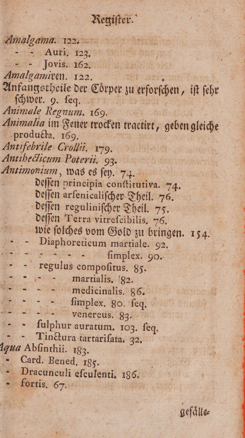 Amalgama. az. f | | 7 C ie ; ar Jovis s: | Amalgamiren. 122. ODER, 8 Anfangstheile der Coͤrper zu erforſchen, iſt ſehr Achwer. 9. eq. r Ns | 5 Animale Regnum. 169. 2 BB | Animalia im Feuer trocken tractirt, geben gleiche produtta. 169. | | Antifebrile Crollii. 179. Antıhedicum Poterü, 93. Antimonium, was es ſey. 74. a | deſſen principia conſtitutiva. 74. deſſen arfenicalifcher Theil. 76. deſſen reguliniſcher Theil. 75. deſſen Terra vitreſcibilis. 56. wie ſolches vom Gold zu bringen. 154. Diaphoreticum martiale. 92. iR ee AT: fimplex. 90. 5 3 regulus compofitus, 85. f martial da e medieinalis. 86. mimples. 98. e,, e pelereus 833% ſulphur auratum. 103. ſeq. Iindtura tartariſata. 32. ua Abſinthii. 133. Card. Bened, 185. i Pracunculi efeulenti, 1986. „5 rr [> ran | gefaͤlle⸗ '