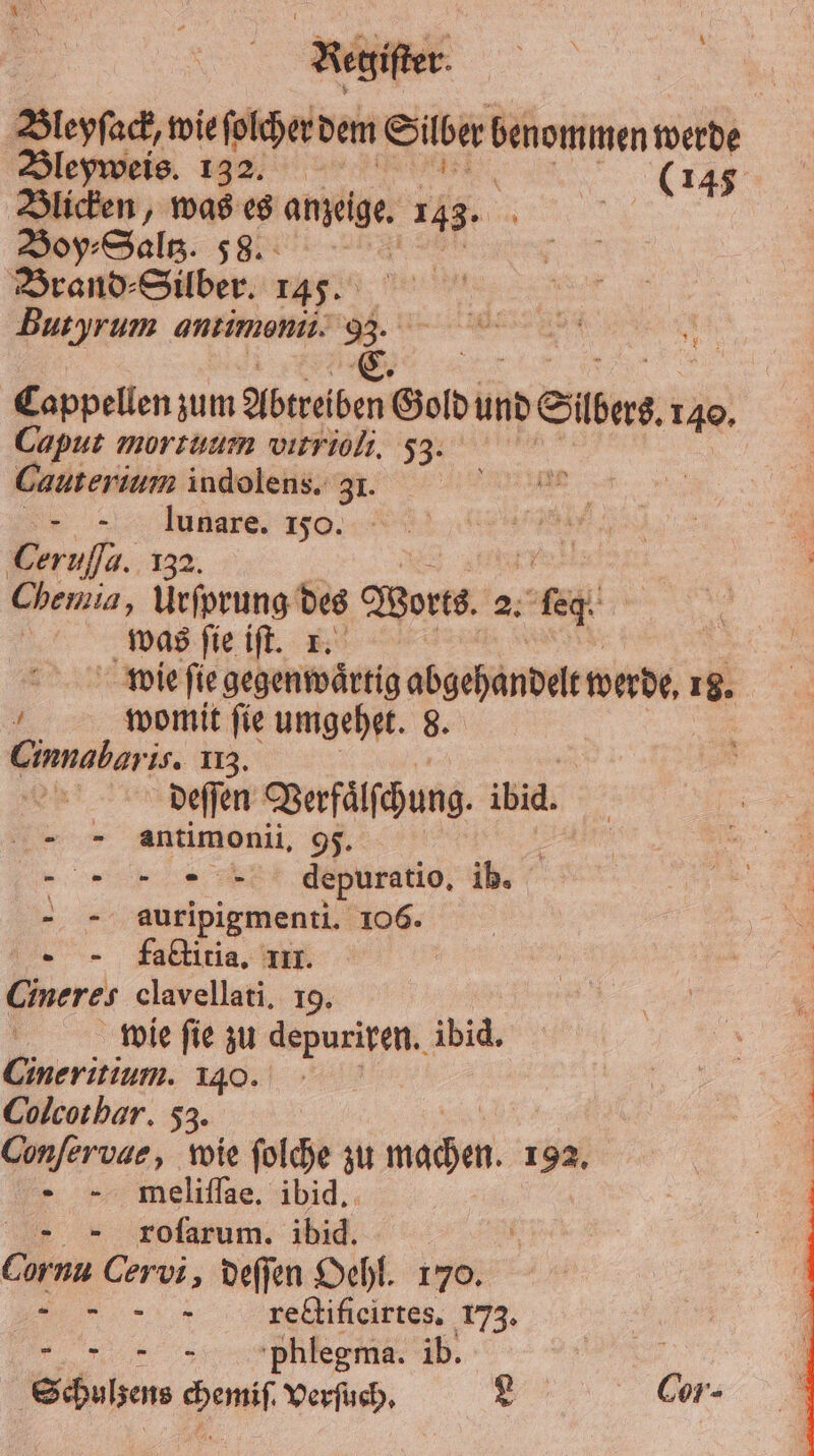 Bleyſack, wie ſolcher dem Silber benommen werde Bleyweis. 132. (145 Blicken, was es anzeige. 143. 8 Boy⸗Saltz. 58. Brand ⸗Silber. 145. Butyrum antimonii. 33. C. 1 zum Abtreiben Goldi und Siber 140. Caput mortuum vitrioli. 53. Cauterium indolens. 31. „ lunare. 150. Cerufla. 132. Chemia, a des Worts. 2. Ben | was ſie iſt. 1. wie ſie gegenwartig abgehandelt made, 18. 4 womit fie umgehet. 8. Cinnabaris. 113. deſſen Verfälschung. ibid. = antimonii. 95. = nn depuratio. ib. - - auripigmenti. 106. .- - faktiria, III. Cineres clavellati. 19. wie fie zu depuriren. ibid. Cineritium. 140. | Colcothar. 53. Confervae, wie folche zu nieder, 192. - -. meliflae, ibid. „ roſarum. ibid. UM Cervi, deſſen Oehl. 170. 5 rectificirtes. 173. „ pPhlegma. ib. f Schulzens Ba Verſuch. L Cos.