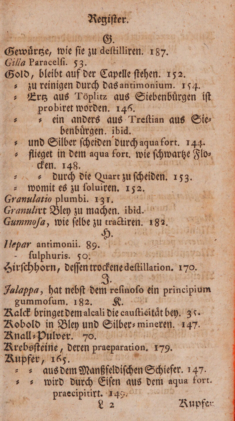 Gewuͤrtze, wie ſie zu eftilliren. 187. Gilla Paracelſi. 53. Gold, bleibt auf der Capelle ftehen. 1 52. | zu reinigen durch das antimonium. 154. Ertz aus Töplitz aus Siebenbuͤrgen iſt probiret worden. 145. ein anders aus Preſtian aus Sie benbürgen. ibid. „und Silber ſcheiden durch agua fort 144. ( flieget in dem aqua fort. wie ſchwartze Fo, cken. 148. „ durch die Quart zu ſcheiden. 134. „womit es zu ſoluiren. 152. | Granulatio plumbi. 137. Granulivt Bley zu machen. ibid. n, wie ſelbe zu FE 105 I R * * Hepar antimonii. 89. ſulphuris. 500 “38 1 birſchhorn, deſſen rocfenedeflillcion. 170. . 1. Jalappa, hat nebſt dem refinofo ein prineipium gummofum, 182. R. Kalck bringet dem alcali die cauflieitdt bey. 39. Kobold in Bley und Süber⸗wineren. 137. Knall⸗Pulver. 70. Krebsſteine, deren praeparation. 179. Kupfer, 165. an aus dem Manßfeldiſchen Schiefer. 147 wird durch Eiſen aus dem 1 fort. praecipitirt. 149. 8