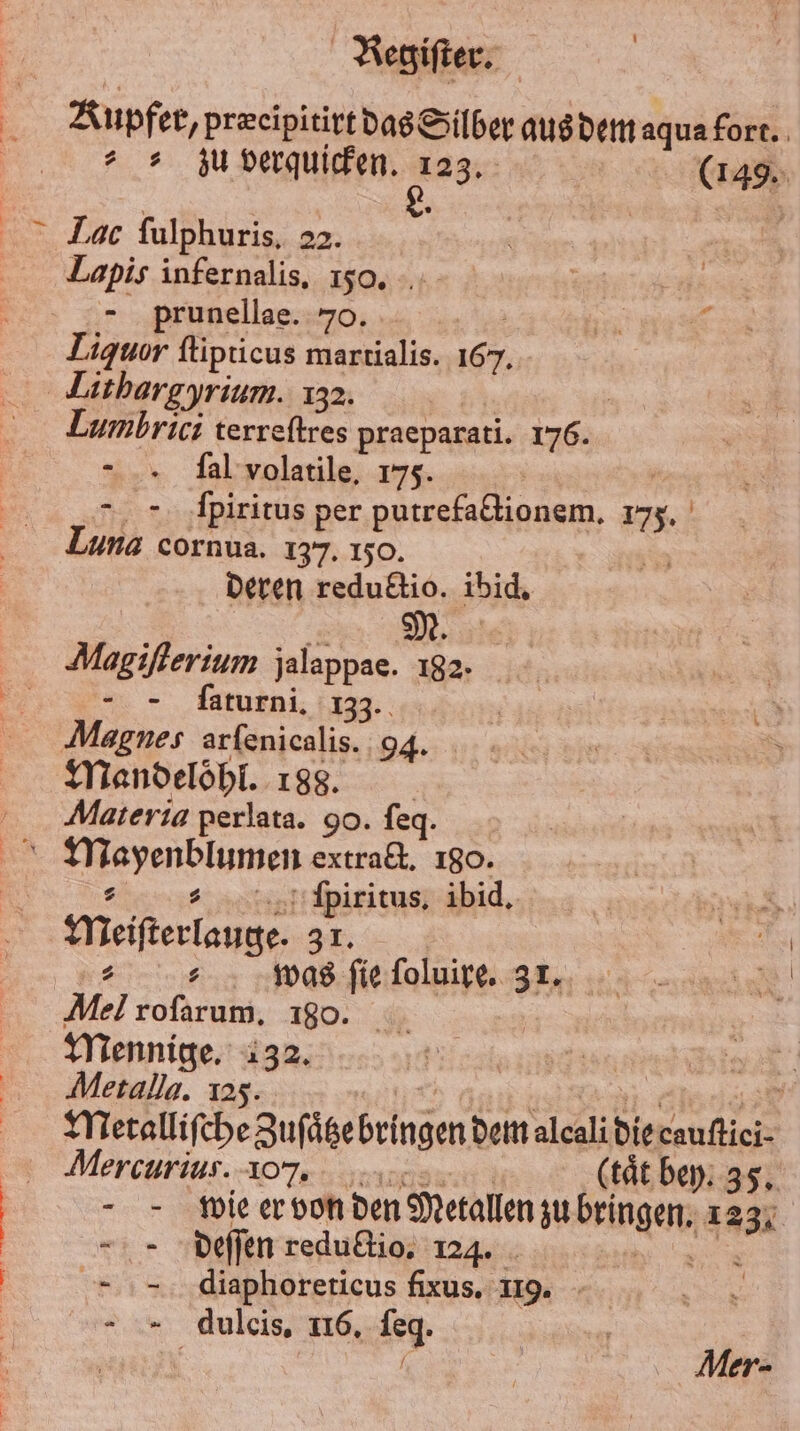 Kupfer, præcipitirt das Silber aus dem aqua fort. „zu verquicken. 123. | (149. Lac ſulphuris. 22. Lapis infernalis, 150. 8 prunellae. 70. f 7 4 Liquor ſtipticus martialis. 167. Lithargyrium. 132. 85 | Lumbrici terreſtres praeparati. 176. - .. Sal volatile, 175. | “=. ‚Ipiritus per putrefactionem. 1735. Luna cornua. 137. 150. Deren reduktio. ibid. M. Magiſterium jalappae. 182 „ Jaturmi, 133. Magnes arfenicalis. 94. Mandeloͤhl. 188. Aateria perlata. 90. ſeq. : „ jpiritus. ibid. Meiſterlauge. 33. Mel rofarum, 180. N | Mennige. 132. | 1 8 Metall. 123. Gen nns Metalliſche Zuſaͤtze bringen dem alcalidiecauftici- Mercurius.-107, re (tät bey. 35. wie er von den Metallen zu bringen. 123. deſſen redultio, 124. . = diaphoreticus fixus. 119. - = dulcis, 116. ſeq. * Mer-