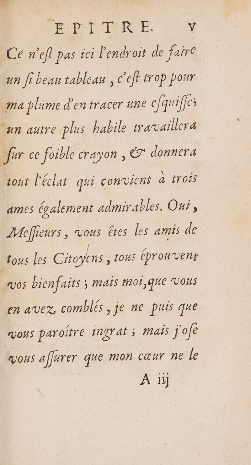 RIOTSIRE Ce m'efl pas ici l'endroit de faire un fi beau tableau , c'eff trop pour ma plume d'en tracer une efquif]es um autre plus babile travaillera fur ce foible crayon , €? donnera out l'éclat qui convient à trois ames également admir alles. Oui, AMejfeurs , ous êtes les amis de tous les Citoyens , tous éprouvent VOS bienfaits ; Mais mot,que VOUS en avez, comblés , je ne puis que vous paroître ingrat ; mais j'ofe vous alfurer que mon cœur ne le A iij