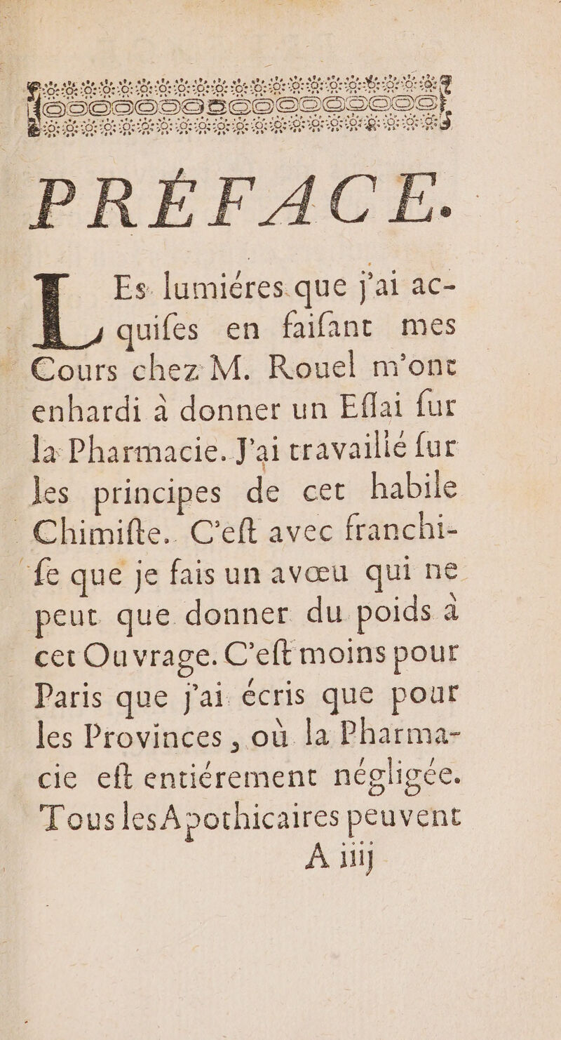 fee Dec. so: Le 20:/0:102:0::0::0250: PRÉFACE. Es lumiéres que j'ai ac- | L quifes en faifant mes  Cours chez M. Rouel m'ont enhardi à donner un Effai fur la Pharmacie. J'ai cravallié fur les. principes de cet habile Chimifte.. C'eft avec franchi- fe que je fais un avœu qui ne peut que donner du. poids à à cet Ouvrage. C'eft moins pour Paris que jai écris que pour les Provinces , où la Pharma- cie eft entiérement négligée. Tous lesApothicaires peuvent À iiij