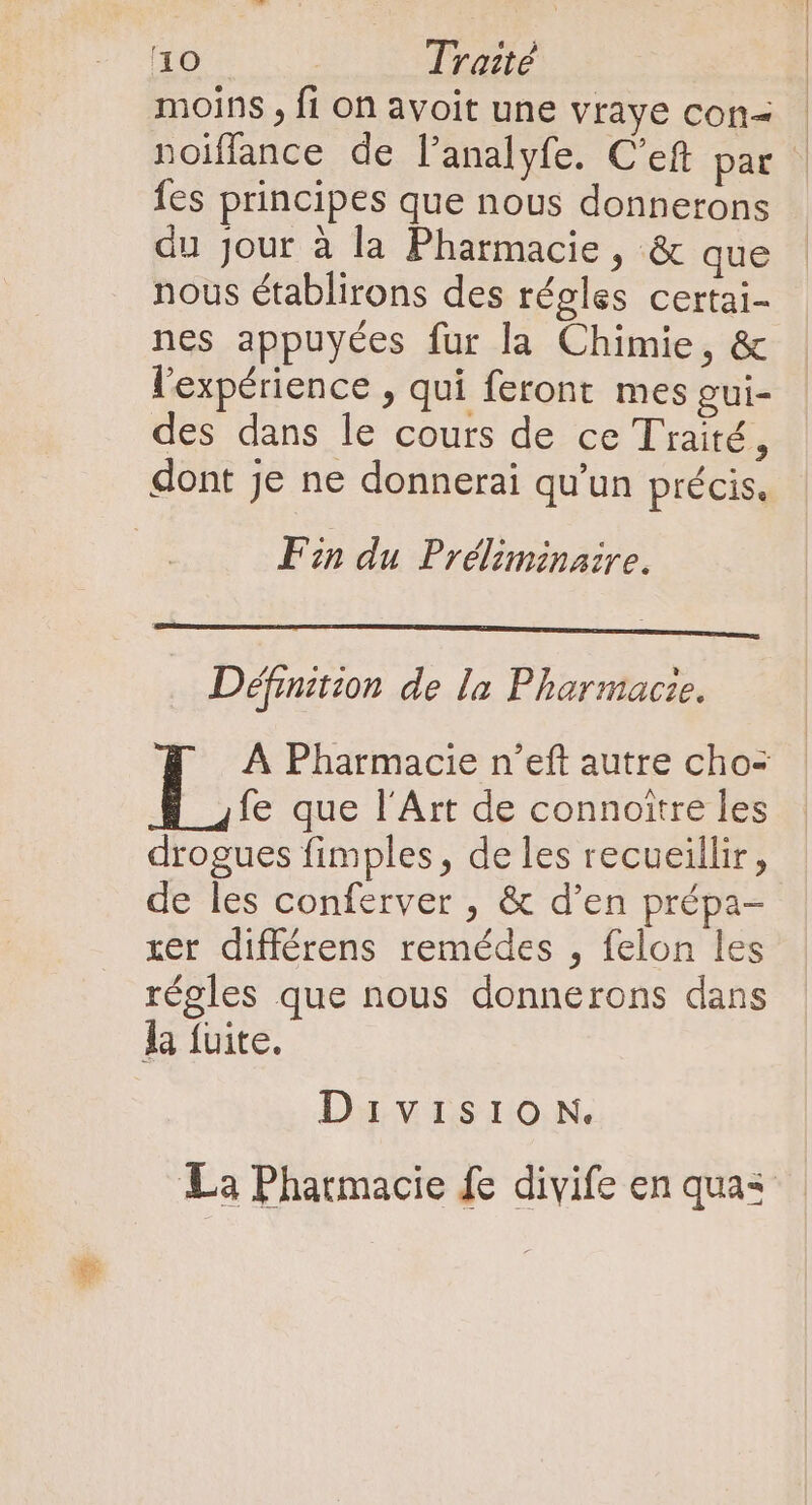 moins , fi on avoit une vraye con&lt; noiffance de l'analyfe. C’eft par fes principes que nous donnerons du jour à la Pharmacie, &amp; que nous établirons des régles certai- nes appuyées fur la Chimie, &amp; l'expérience , qui feront mes gui- des dans le cours de ce Traité, dont je ne donnerai qu'un précis. Ein du Préliminaire. Définition de la Pharmacie. À Pharmacie n'eft autre cho- fe que l'Art de connoitre les drogues fimples , de les recueillir, de les conferver , &amp; d'en prépa- xer différens remédes , felon les régles que nous donnerons dans la fuite. Division. La Pharmacie fe divife en quas