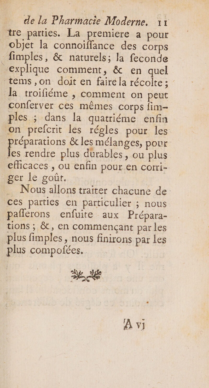 yc conferver ces mémes corps fim- ples. ; dans la quatriéme enfin préparations &amp; les mélanges, pour les rendre plus durables, ou plus efficaces , ou enfin pour en corri- ger le goûr. .. Nous allons traiter chacune de: ces parties en particulier ; nous pafferons enfuite aux Prépara- tions ; &amp; , en commençant par les plus fimples , nous finirons par les plus compofées. | cad