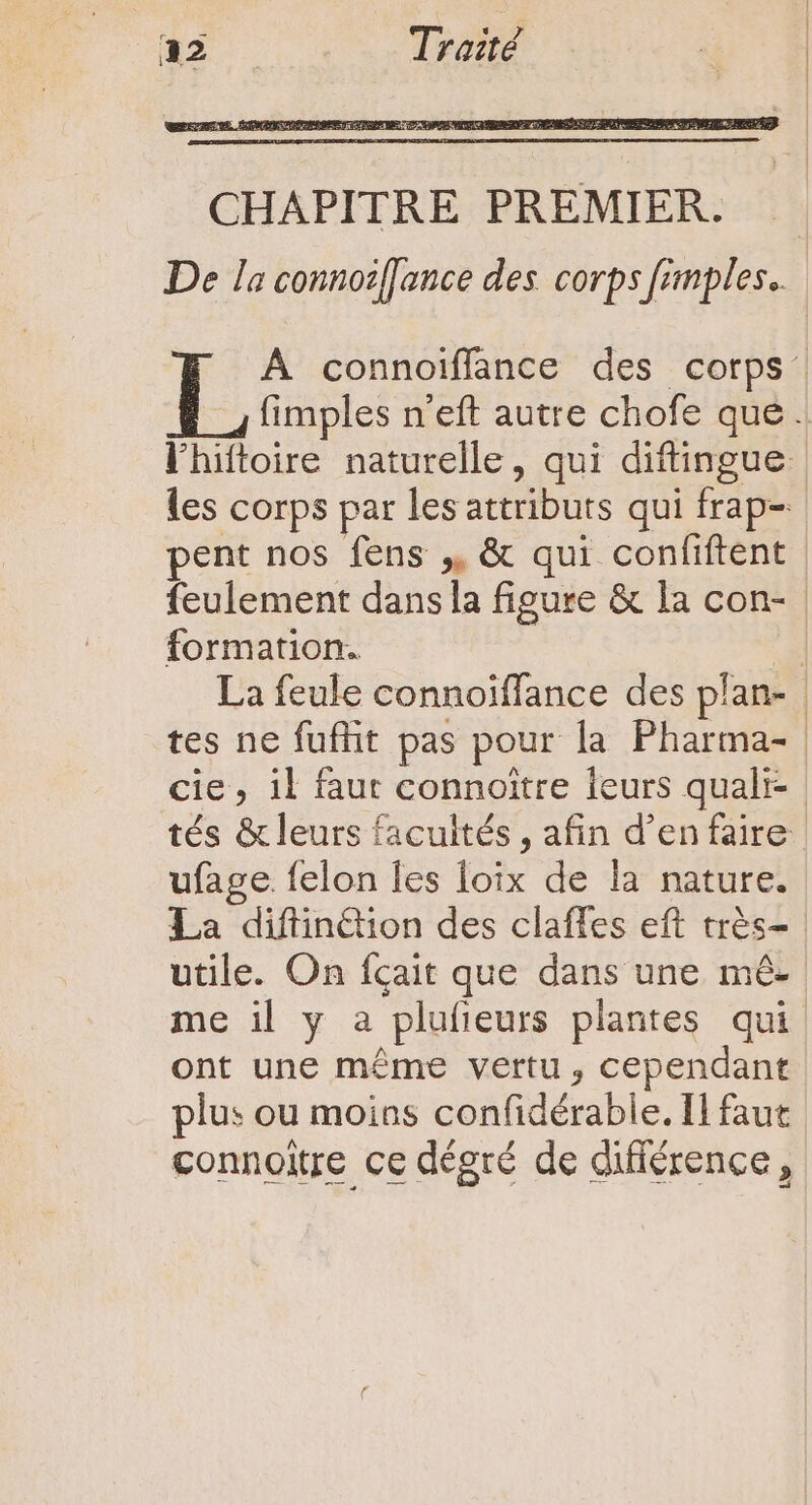 À connoiffance des corps’ fimples n'eft autre chofe que. l'hiftoire naturelle, qui diftingue | les corps par les attributs qui frap- pent nos fens ,, &amp; qui confiftent | feulement dans la figure &amp; la con- | formation. | La feule connoiffance des plan- | tes ne fufhit pas pour la Pharma- cie, il faut connoitre leurs quali- tés &amp; leurs facultés , afin d'en faire ufage. felon les loix de la nature. La diftin&amp;ion des claffes eft très- utile. On fçait que dans une mé- me il y a plufieurs plantes qui ont une méme vertu , cependant plus ou moins confidérable. Il faut connoitre ce dégré de différence,