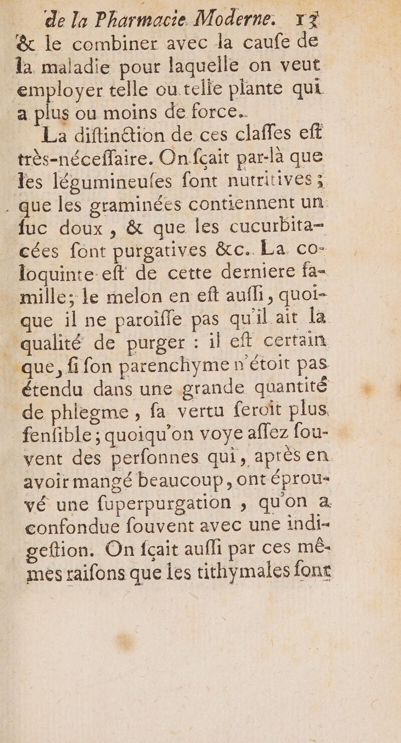 &amp; le combiner avec la caufe de là maladie pour laquelle on veut employer telle ou telle plante qui a plus ou moins de force. La diftin&amp;ion de ces claffes eft très-néceffaire. On fcait par-là que les légumineufes font nutritives x . que les graminées contiennent un fuc doux , &amp; que les cucurbita- cées font purgatives &amp;c.. La co- loquinte eft de cette derniere fa- mille; le melon en eft auffi , quoi- que il ne paroiffe pas qu'il ait la qualité de purger : il eft certain que, fi fon parenchyme n étoit pas étendu dans une grande quantité de phlegme , fa vertu feroit plus. fenfible ; quoiqu'on voye affez fou- vent des perfonnes qui, après en. avoir mangé beaucoup, ont éprou- vé une fuperpurgation , qu'on a. confondue fouvent avec une indi- geílion. On fcait aufli par ces m&amp;- mes raifons que Îes tithymales font