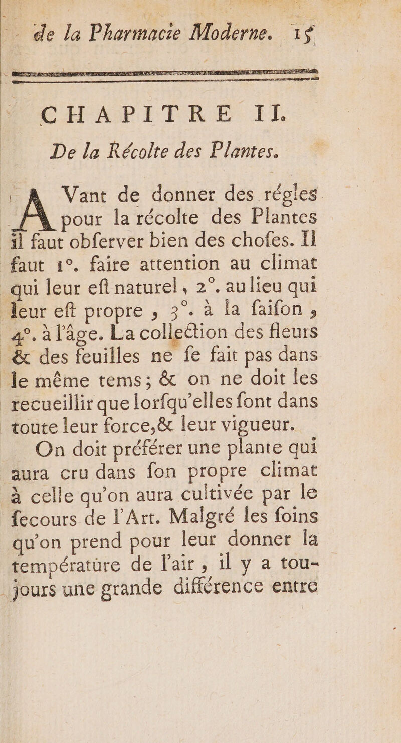 | À Vant de donner des régles FX pour la récolte des Plantes il faut obferver bien des chofes. Il faut 1°. faire attention au climat _ qui leur efl naturel, 2°. aulieu qui leur eft propre , 3°. à la faifon , | 45. à l’âge. La collection des fleurs &amp; des feuilles ne fe fait pas dans Je méme tems; &amp; on ne doit les recueillir que lorfqu'elles font dans toute leur force, &amp; leur vigueur. On doit préférer une plante qui aura cru dans fon propre climat à celle qu'on aura cultivée par le fecours de l'Art. Malgré les foins qu'on prend pour leur donner la températüre de l'air , il y a tou- .jours une grande différence entre