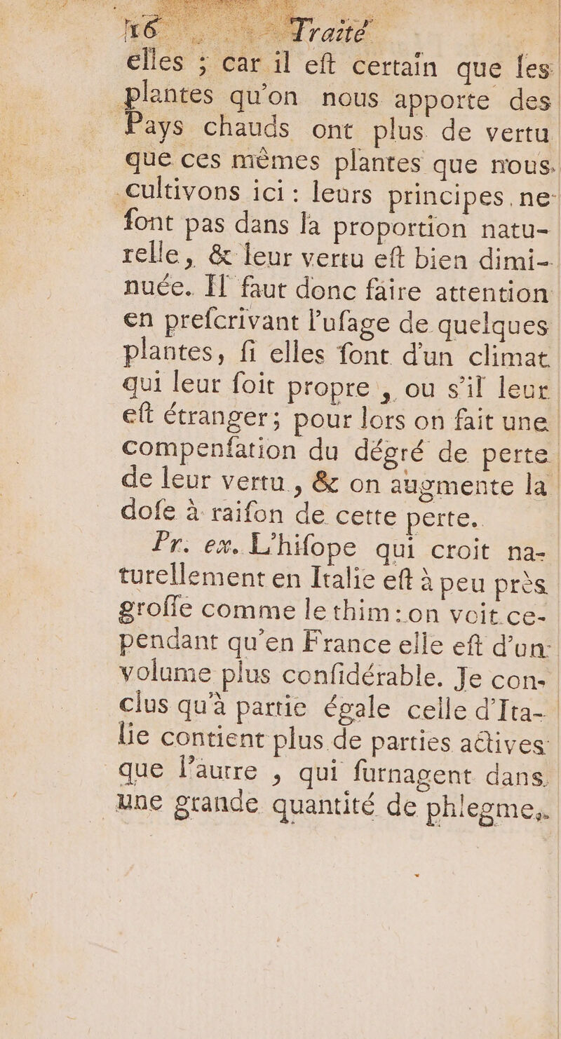 elles ; car il eft certain que les plantes qu'on nous apporte des. Pays chauds ont plus de vertu que ces mémes plantes que nous. .cultivons ici: leurs principes. ne: font pas dans la proportion natu- relle, &amp; leur vertu eft bien dimi- nuce. II faut donc fäire attention en prefcrivant l'ufage de quelques plantes, fi elles font d'un climat qui leur foit propre , ou s'il leur. eft étranger; pour lors on fait une. compenfation du dégré de perte de leur vertu , &amp; on augmente la | dofe à raifon de cette perte. Pr. ex. L'hifope qui croit na- turellement en Italie eft à peu près grofle comme le thim:on voit ce- pendant qu'en France elle eft d’un: volume plus confidérable. Je con- | clus quà partie égale celle d'Ita- lie contient plus de parties actives. que l'aurre , qui furnagent dans. que grande quantité de phlegme,.