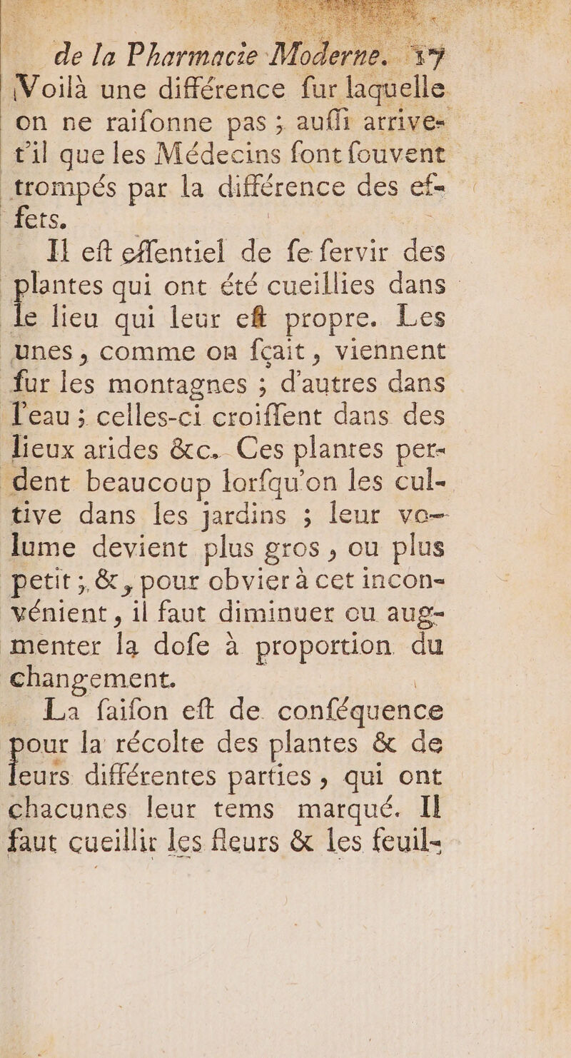 n Pharmacie a c 39 Voilà une différence fur laquelle. on ne raifonne pas; auffi atrives til que les Médecins font fouvent _trompés par la différence des et fers, Il eft effentiel de fe fervir des plantes qui ont été cueillies dans le lieu qui leur ef propre. Les unes, comme on fçait, viennent fur les montagnes ; d'autres dans Teau; celles-ci croiffent dans des lieux arides &amp;c. Ces plantes per- dent beaucoup lorfqu'on les cul- tive dans les Jardins ; leur ve lume devient plus gros , ou plus petit ;;&amp; , pour obvier à cet incon- vénient , il faut diminuer ou aug- menter la dofe à proportion du changement. La faifon eft de conféquence our la récolte des plantes &amp; de Le différentes parties , qui ont chacunes leur tems marqué. Il faut cueillir les fleurs &amp; les feuil-