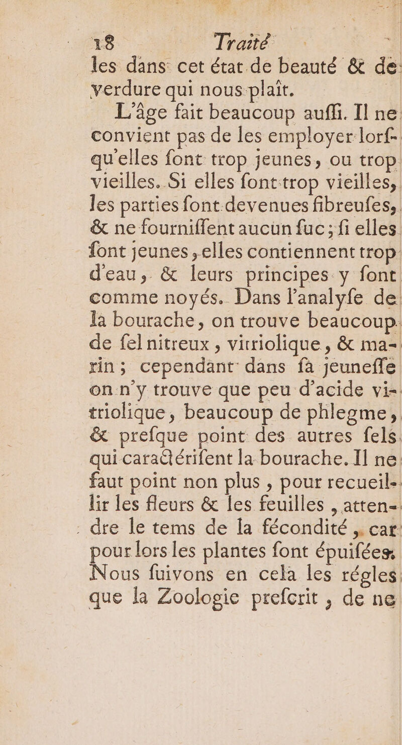 les dans cet état de beauté &amp; de: verdure qui nous plait. 4 L'âge fait beaucoup auffi. Il ne convient pas de les employer lorf- qu'elles font trop jeunes, ou trop. vieilles. Si elles font trop vieilles, les parties font devenues fibreufes, &amp; ne fourniffent aucun fuc ; fi elles. font Jeunes , elles contiennent trop d'eau, &amp; leurs principes y font comme noyés. Dans l'analyfe de. la bourache, on trouve beaucoup. de fel nitreux , vitriolique , &amp; ma-. rin; cependant dans fa Jeuneffe on n'y trouve que peu d'acide vi=. triolique, beaucoup de phlegme,. &amp; prefque point des autres fels. qui caractérifent la bourache. Il ne: faut point non plus , pour recueil-. lir les fleurs &amp; les feuilles , atten- . dre le tems de la fécondité ,. car pour lors les plantes font épuifées Nous fuivons en cela les régles: que la Zoologie prefcrit , de ne