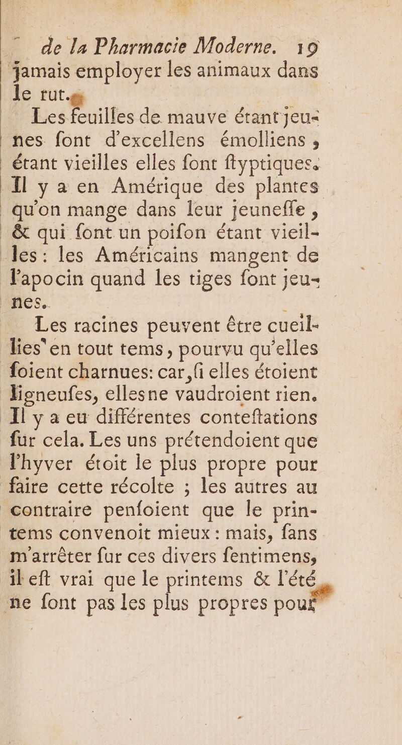 XM . de la Pharmacie Moderne. 19 | jamais employer les animaux dans le rut. Les feuilles de mauve étantjeu- nes font d'excellens émolliens , | étant vieilles elles font ftyptiques. Il y a en Amérique des plantes qu'on mange dans leur jeuneffe , | &amp; qui font un poifon étant vieil- les: les Américains mangent de Fapocin quand les tiges font jeu- nes. ; Les racines peuvent être cueil- lies en tout tems, pourvu qu'elles foient charnues: car, fi elles étoient ligneufes, ellesne vaudroient rien. Il y à eu différentes conteftations fur cela. Les uns prétendoient que lhyver étoit le plus propre pour faire cette récolte ; les autres au contraire penfoient que le prin- tems convenoit mieux : mais, fans marréter fur ces divers fentimens, il eft vrai que le printems &amp; l'été ne font pas les plus propres pou