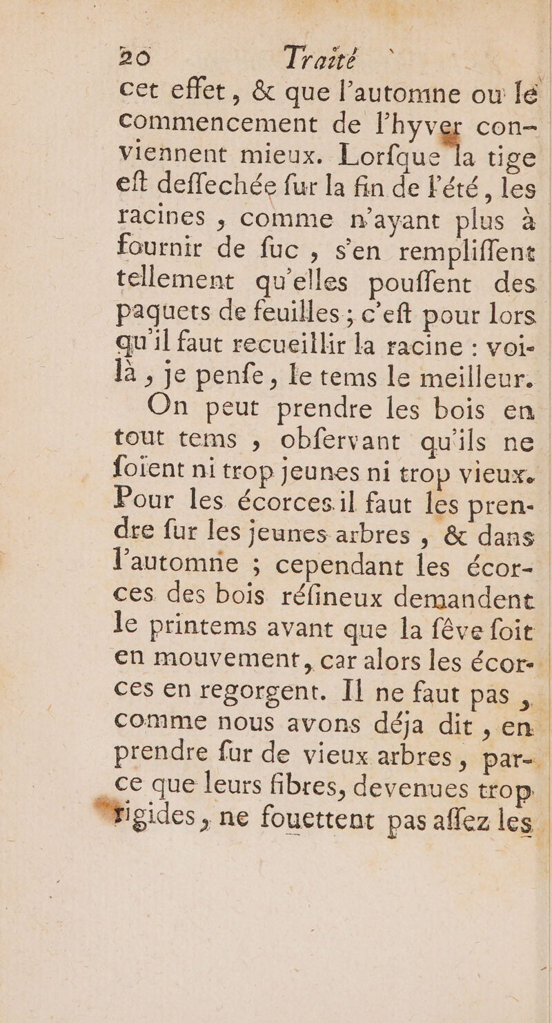 cet effet, &amp; que l'automne ou lé commencement de l'hyver con- viennent mieux. Lotto tige eft deffechée fur la fin de l'été , les racines , comme n'ayant plus à fournir de fuc , s'en rempliffent tellement qu'elles pouffent des paquets de feuilles ; c’eft pour lors qu'il faut recueillir la racine : voi- là , je penfe, le tems le meilleur. On peut prendre les bois en tout tems , obfervant qu'ils ne foient ni trop jeunes ni trop vieux. dre fur les jeunes arbres , &amp; dans l'automrie ; cependant les écor- ces. des bois réfineux demandent le printems avant que la féve foit en mouvement, car alors les écor-- ces en regorgent. Il ne faut pas ,. comme nous avons déja dit , en prendre fur de vieux arbres, par-. Wigides, ne fouettent pas aflez les