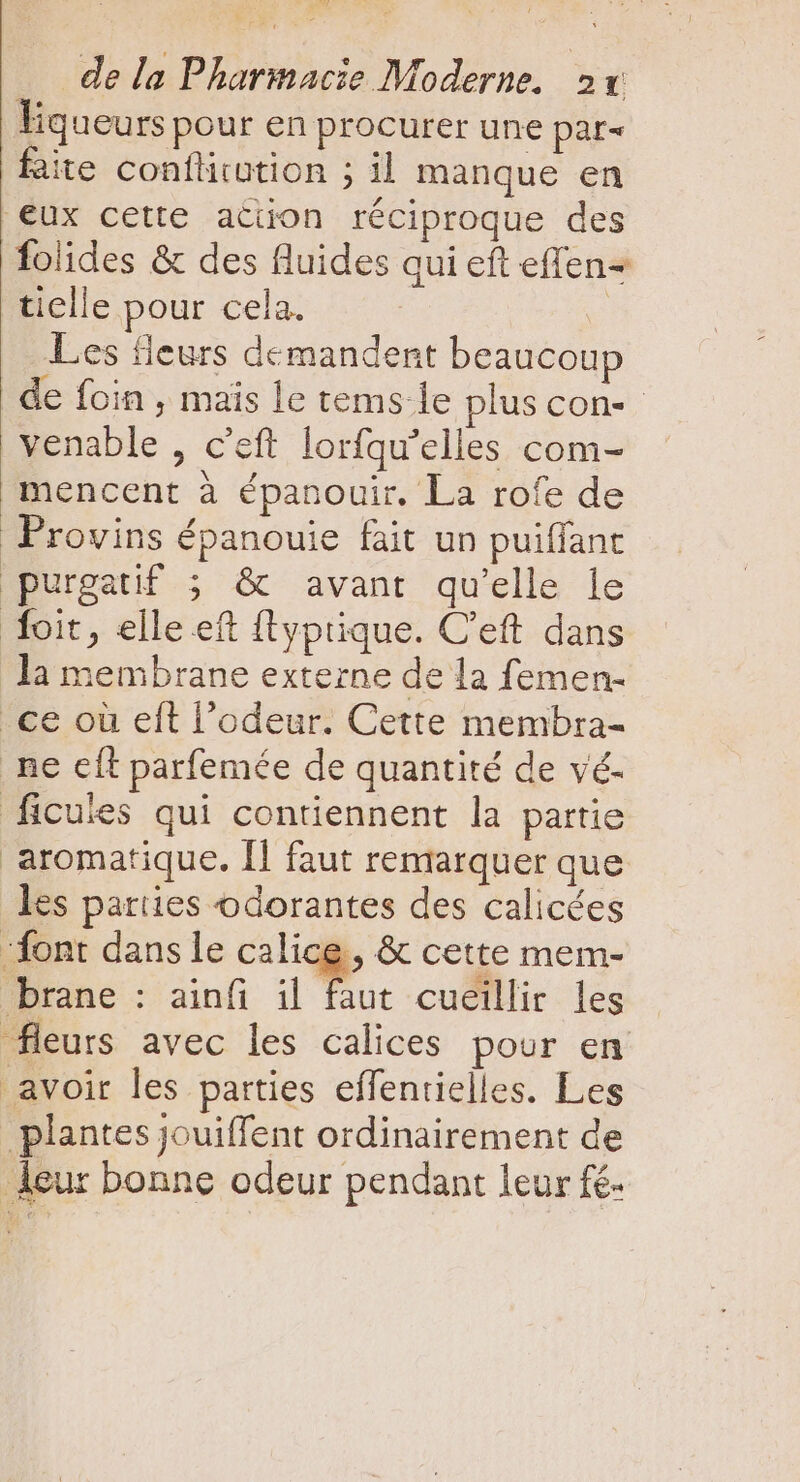 Fqueurs pour en procurer une par&lt; faite confüiution ; il manque en eux cette ation réciproque des folides &amp; des fluides qui eft effen- tielle pour cela. | Les fleurs demandent beaucoup de foin, mais le tems le plus con-- venable , c'eft lorfqu'elles com- mencent à épanouir. La rofe de Provins épanouie fait un puiffant purgatif ; &amp; avant qu'elle le foit, elle eft {typrique. C'eft dans la membrane externe de la femen- _ce où eft l'odeur. Cette membra- . ne cít parfemée de quantité de vé- ficuies qui contiennent la partie aromatique. Il faut remarquer que les parties odorantes des calicées font dans le calice, &amp; cette mem- brane : ainfi il faut cueillir les fleurs avec les calices pour en avoir les parties effenrielles. Les plantes jouiffent ordinairement de leur bonne odeur pendant leur fé.