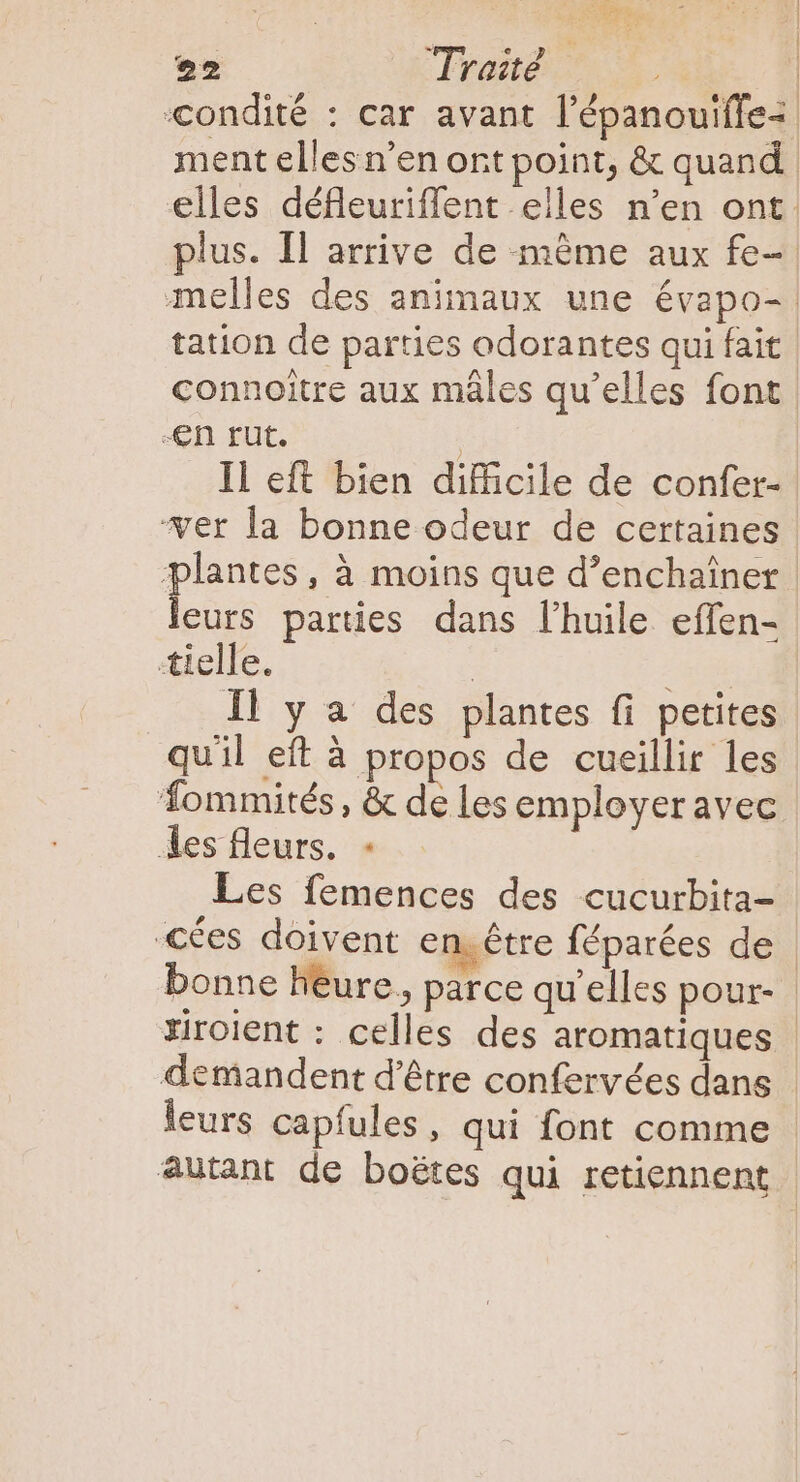 condité : car avant l’épanouiffe ment elles n’en ort point, &amp; quand | elles défleuriffent elles n'en ont. plus. Il arrive de même aux fe- melles des animaux une évapo- | tation de parties odorantes qui fait connoitre aux máles qu'elles font -€En rut. | Il eft bien difficile de confer- ver la bonne odeur de certaines plantes, à moins que d'enchainer leurs parties dans l'huile. effen- tielle. | ed Il y a des plantes fi petites quil eft à propos de cueillir les Tommités, &amp; de les employer avec des fleurs. - Les femences des cucurbita- €ées doivent en.étre féparées de | bonne heure, parce qu'elles pour- riroient : celles des aromatiques | demandent d'étre confervées dans leurs capfules , qui font comme - autant de boétes qui retiennent |