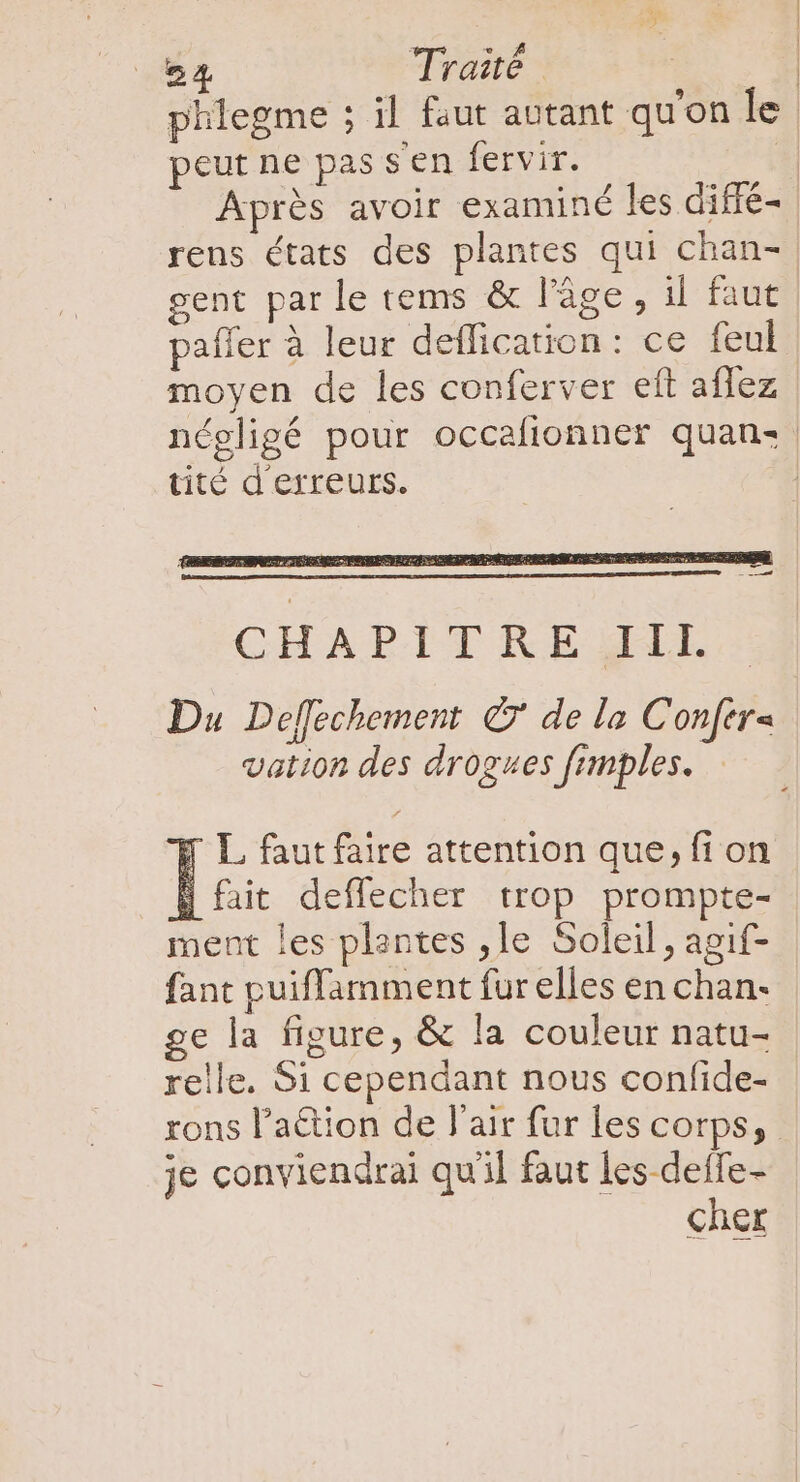 54 Traité | | phlegme ; il faut autant qu'on le peut ne pas sen fervir. | Après avoir examiné les diffé- rens états des plantes qui chan- gent par le tems &amp; l’âge, il faut paffer à leur deflication: ce feul moyen de les conferver eft affez négligé pour occafionner quan: tité d'erreurs. F L faut faire attention que, fi on 1 fait deffecher trop prompte- ment les plantes , 1e Soleil, agif- fant puiffamment fur elles en chan- ge la figure, &amp; la couleur natu- relle. Si cependant nous confide- rons l'a&amp;ion de l'air fur les corps, je conviendrai qu'il faut les-deffe- cher