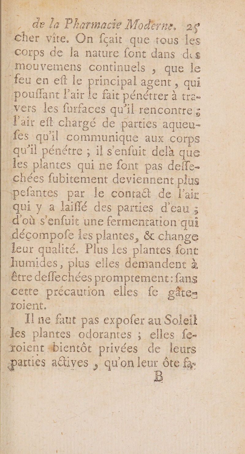 k cher vite. On fcair que tous les Corps de la nature font dans dis .mouvemens continuels , que le - feu en eft le principal agent, qui | «pouffant l'air le fait pénétrer à tra. .vers les furfaces qu'il rencontres air eft chargé de parties aqueu- . les plantes qui ne font pas deffe- . chées fubitement deviennent plus qui y a laiffé des parties d'eau ; . d'où s'enfuit une fermentation qui _décompofe les plantes, &amp; change . leur qualité. Plus les plantes font humides, plus elles demandent &amp; - être deffechées promptement:fans cette précaution elles fe gâte- joient. -- | + Il ne faut pas expofer au Soleil les plantes. odorantes ; elles fe- xoientsbientót privées de leurs parties adives , qu'on me óte fa )