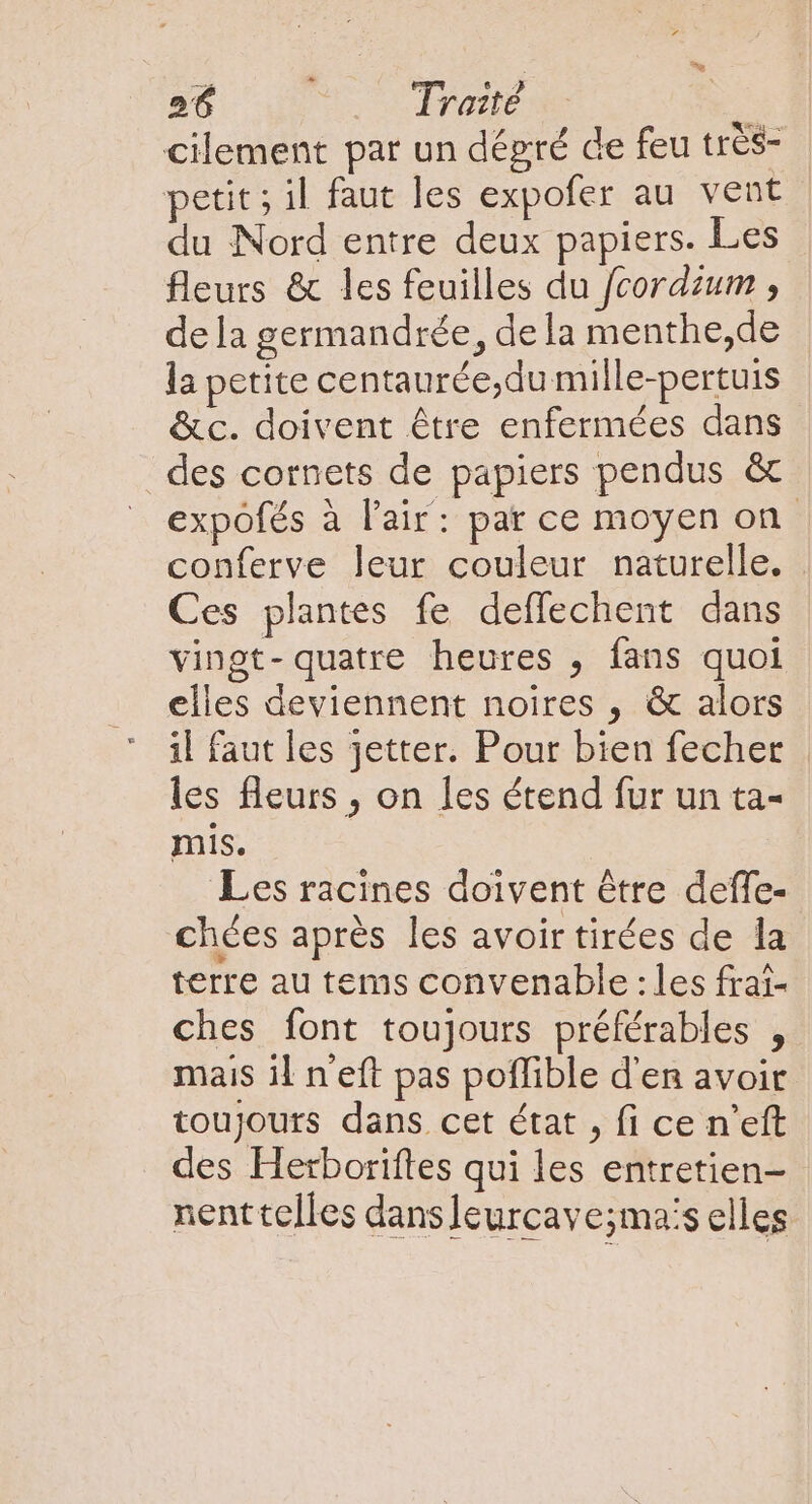 cilement par un dégré de feu très- petit; il faut les expofer au vent du Nord entre deux papiers. Les fleurs &amp; les feuilles du fcordzum , dela germandrée, dela menthe,de la petite centaurée,du mille-pertuis &amp;c. doivent étre enfermées dans des cornets de papiers pendus &amp; expofés à l'air: par ce moyen on conferve leur couleur naturelle. Ces plantes fe deffechent dans vingt-quatre heures , fans quoi elles deviennent noires , &amp; alors il faut les jetter. Pour bien fecher les fleurs , on les étend fur un ta- mis. Les racines doivent être deffe- chées après les avoir tirées de la terre au tems convenable : les frai- ches font toujours préférables , mais il n'eft pas poffible d'en avoir toujours dans cet état , fi ce n'eft des Herboriftes qui les entretien- nenttelles dans leurcave;mas elles