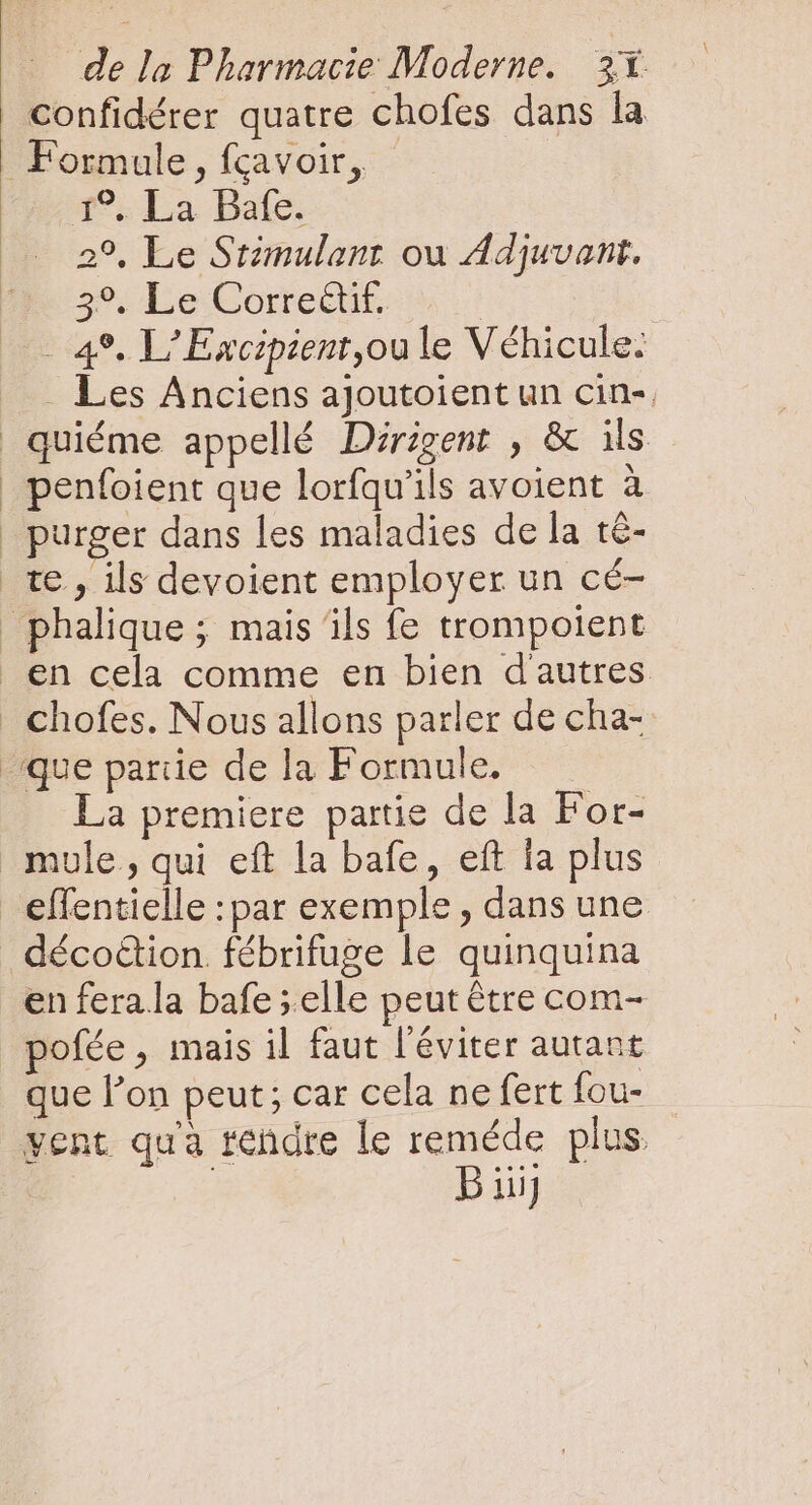 confidérer quatre chofes dans la Formule, fgavoir, - 1. La Bafe. 2°, Le Srimulanr ou Adjuvant. 39, Le Correct. - 49. L' Excipient,ou le Véhicule: Les Anciens ajoutoient un cin-. penfoient que lorfqu'ils avoient à La premiere partie de la For- mule , qui eft la bafe, eft la plus effentielle :par exemple, dans une déco&amp;ion. fébrifuge le quinquina enferala bafe ;elle peut être com- pofée , mais il faut l'éviter autant que l'on peut; car cela ne fert fou- vent qu'à rendre le reméde plus. | | Buij