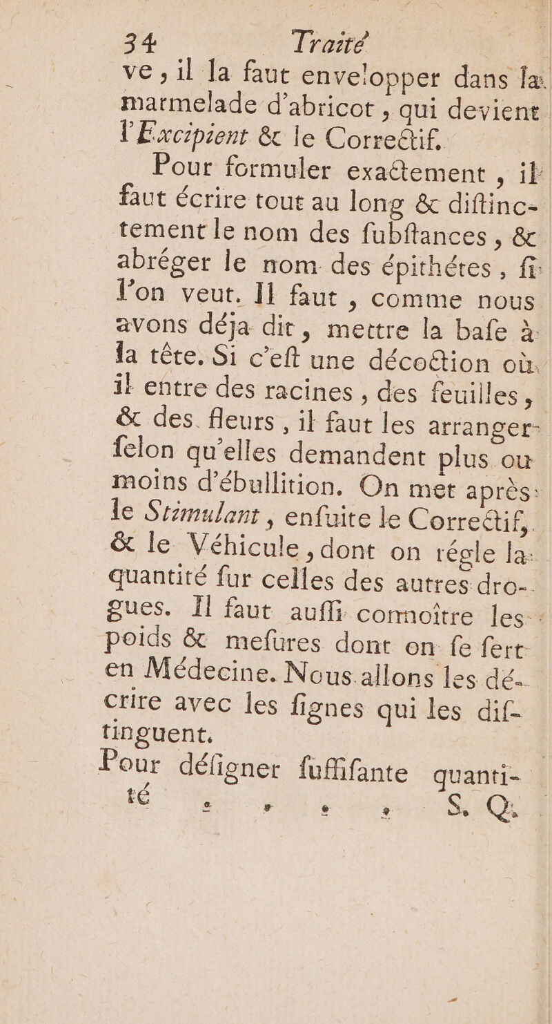 ve ; il Ja faut envelopper dans la marmelade d’abricot , qui devient l'Excipient &amp; le Corredif. Pour formuler exactement A faut écrire tout au long &amp; diftinc- tement le nom des fubftances , &amp; abréger le nom des épithétes , fi l'on veut. Il faut ; comme nous avons déja dit, mettre la bafe à fa tête. Si c'eft une déco&amp;ion où. il entre des racines ; des feuilles, | &amp; des. fleurs , il faut les arranger- Íelon qu'elles demandent plus ou moins d'ébullition. On met aprés: le Stimulant , enfuite le Correétif,. &amp; le Véhicule, dont on régle la: quantité fur celles des autres dro-. gues. Il faut aufli connoître les. poids &amp; mefíüres dont on fe fert- en Médecine. Nous allons les dé. crire avec les fignes qui les dif- tinguent. | Pour défigner füffifante quanti-- té ES vy ? $. Q.