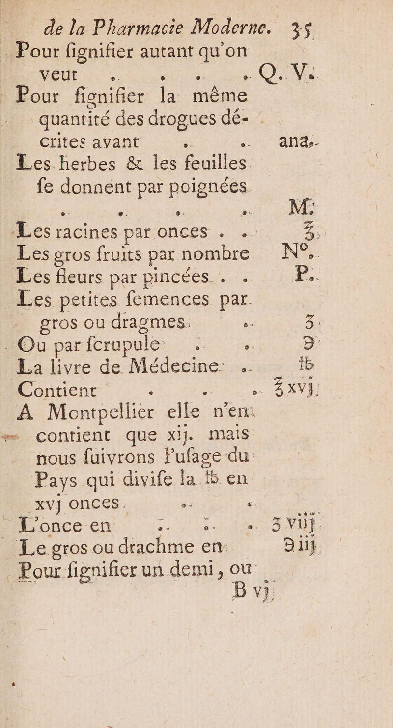 . Pour fignifier autant qu'on At Us Woo 320c Pour fignifier la même quantité des drogues dé- Crites avant * . and. Les herbes &amp; les feuilles. fe donnent par poignées. Em M: e. e- 9- 2 E. racines par ONCES . .- V Les gros fruits par nombre N°. Les fleurs par pincées . . P.. Les petites femences par. gros ou dragmes. i 5 - Qu par fcrupule s je 9 La livre de Médecine: .. ib Contient : … SAVE A Montpel lier elle. n'en: * contient que xij mais nous fuivrons l'ufage du Pays qui divife la 5 en xvj onces. » : | -L'once en: + à den TO _ Le gros ou drachme en: Di Pour fignifier un demi, ou — Bv