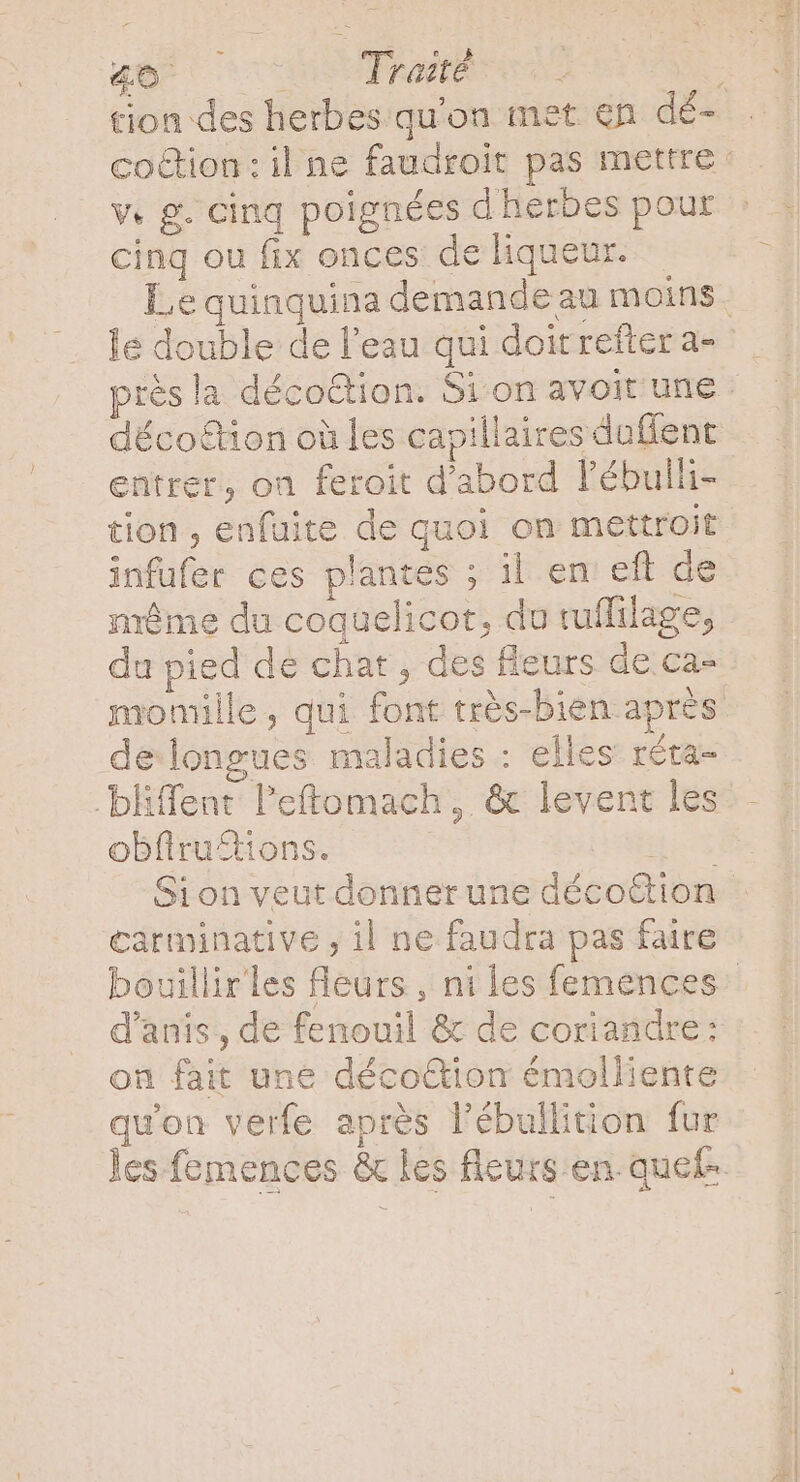 qe cod Pm : tion des herbes qu'on met en dé- co&amp;ion:il ne faudroit pas mettre v. g. cinq poignées d herbes pour cinq ou fix onces de liqueur. Lequinquina demande au moins. le double de l’eau qui doitreftera- . rès la déco&amp;tion. Si on avoit une - entrer, on feroit d'abord l'ébulli- tion , enfuite de quoi on mettroit infufer ces plantes ; il en eft de même du coquelicot, du tuflilage, du pied de chat , des fleurs de ca- momille, qui font trés-bien après de longues maladies : elles réta- .bliffent: l'eftomach ,. &amp; levent les obfiruftions. He Sion veut donner une décottion carminative , il ne faudra pas faire bouillir les fleurs , ni les femences: d'anis,, de fenouil &amp; de coriandre: on fait une décoGtion émolliente quon verfe après l'ébullition fur les femences &amp; les fleurs en quef-