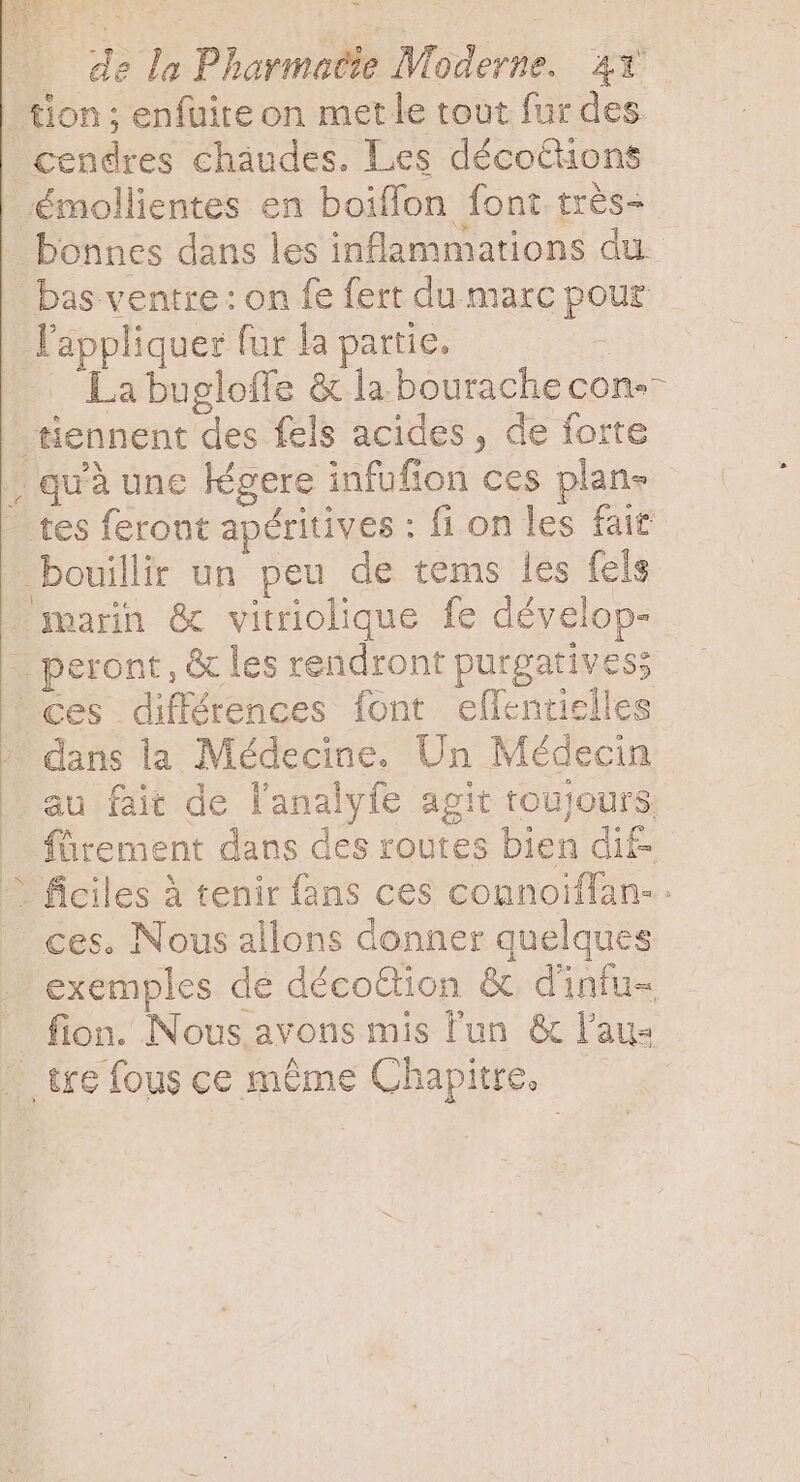 tion; enfuite on met le tout fur des cendres cháudes. Les décothons _rémollientes en boiffon font très- bonnes dans les inflammations du bas ventre : on fe fert du marc pour l'appliquer fur la partie. A La bugloffe &amp; la bourache con-- tiennent des fels acides, de forte , quà une légere infufion ces plan- tes feront apéritives : fi on les fait bouillir un peu de tems les fels = marin &amp; vitriolique fe dévelop- - peront, &amp; les rendront purgatives; ces différences font eflentielles dans la Médecine. Un Médecin au fait de l'analyfe agit toujours fürement dans des routes bien dif- © ficiles à tenir fans ces counoïflan-. ces. Nous allons donner quelques exemples de décoGion &amp; dinfu- fion. Nous avons mis l'un &amp; laus ; tre fous ce même Chapitre, —