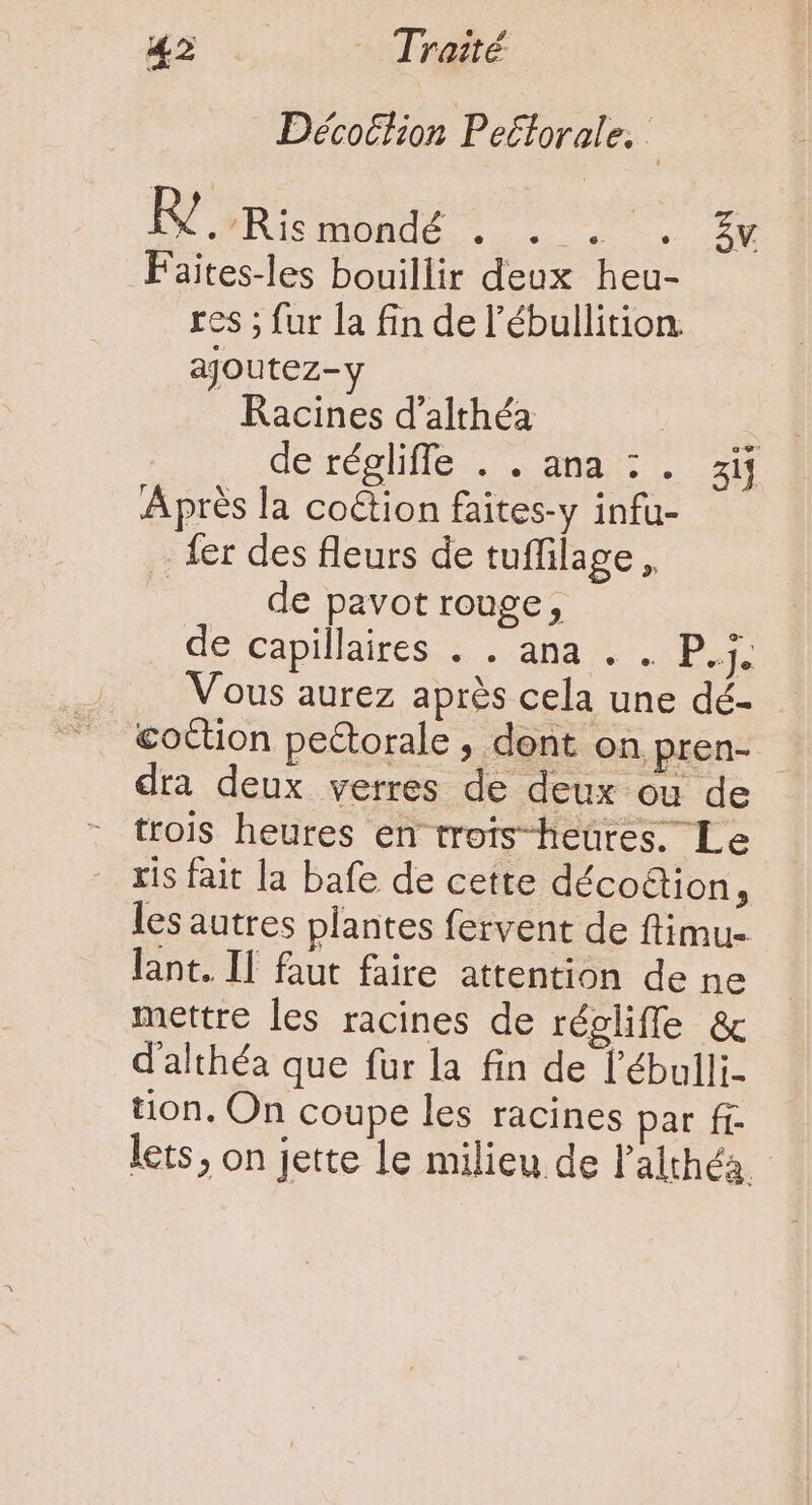 Décotlion Peétorale. j BOXR one t oet un Faites-les bouillir deux heu- res ; fur la fin de l’ébullition ajoutez- Racines d'althéa a deresllle ;. qnd. . 2M Après la coétion faites-y infu- fer des fleurs de tuffilage , | de pavot rouge, de capillaires . . ana . . P.j. Vous aurez après cela une dé- dra deux verres de deux ou de - trois heures en trois-heütes. Le - xis fait la bafe de cette déco&amp;ion, les autres plantes fervent de ftimu- lant. II faut faire attention de ne mettre les racines de régliffe &amp; d'althéa que fur la fin de l'ébulli- tion. On coupe les racines par fr lets, on jette le milieu de l'althéa.