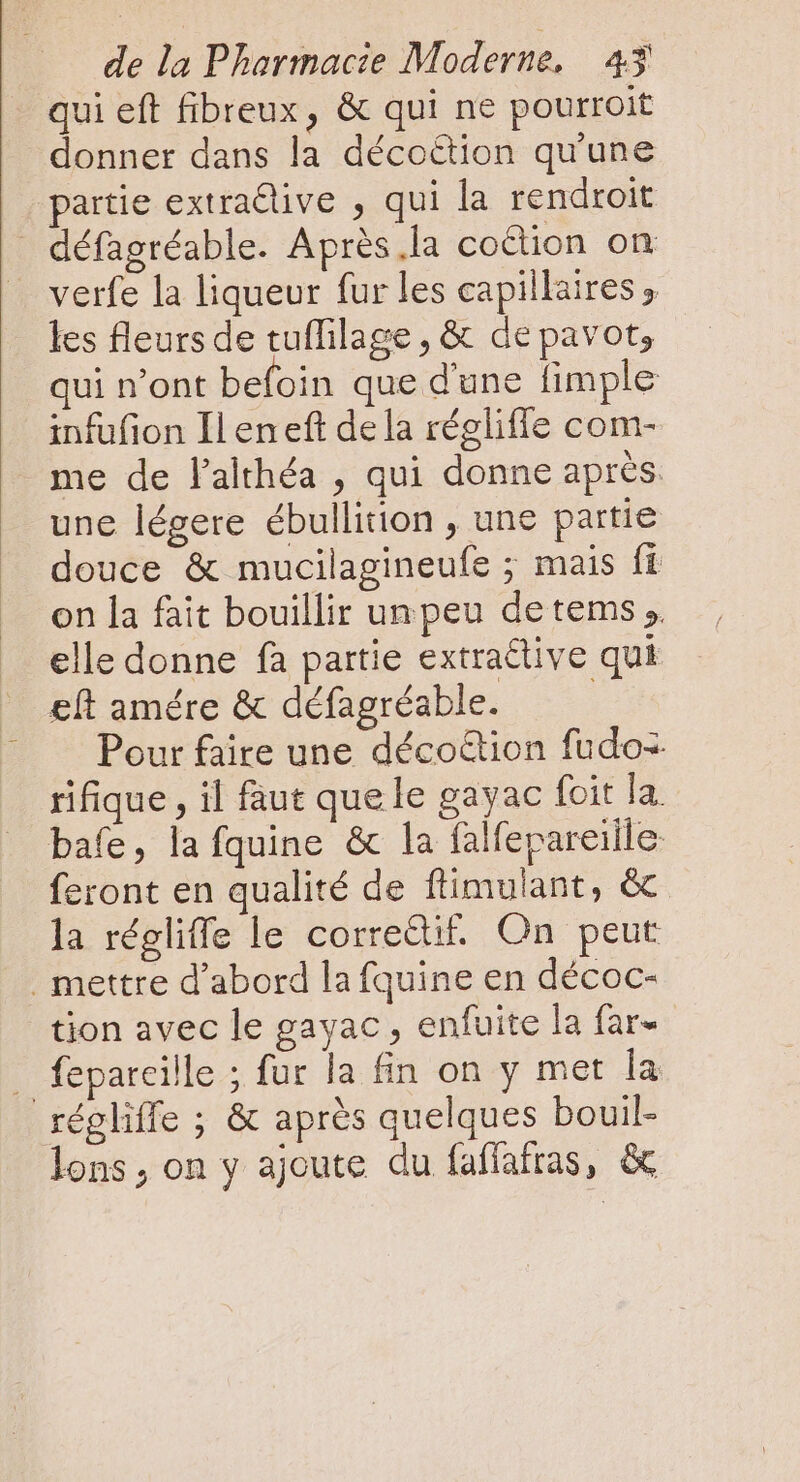 qui eft fibreux, &amp; qui ne pourroit donner dans la décoétion qu'une partie extractive , qui la rendroit défagréable. Après la coction on verfe la liqueur fur les capillaires, les fleurs de tuffilage , &amp; de pavot, qui n’ont befoin que d'une fimple infufion Ileneft dela réglifle com- me de l'althéa , qui donne aprés une légere ébullition , une partie douce &amp; mucilagineufe ; mais fi on la fait bouillir unpeu detems ;. _ elle donne fà partie extractive qui eft amére &amp; défagréable. | — — Pour faire une déco&amp;ion fudo- rifique , il faut quele gayac foit la bafe, la fquine &amp; la falfepareiile feront en qualité de flimulant, &amp; la régliffe le correctif. On peut . mettre d'abord la fquine en décoc- tion avec le gayac , enfuite la far- . fepareille ; fur la fin on y met la régliffe ; &amp; après quelques bouil- lons, on y ajoute du faffafras, &amp;