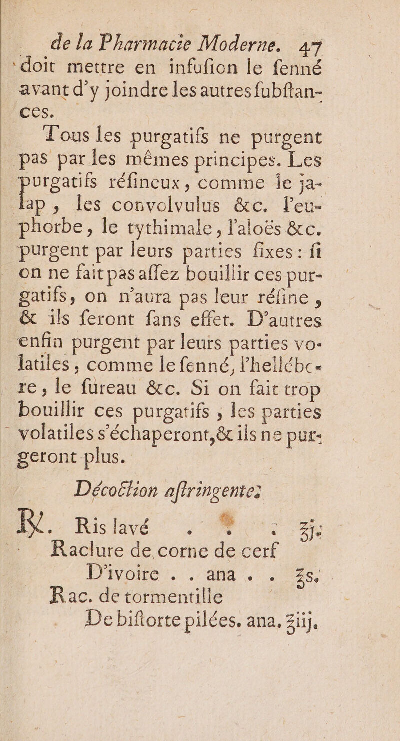 ‘doit mettre en infufion le fenné avant d'y Joindre les autres fubftan- ces. Tous les purgatifs ne purgent pas par les mêmes principes. Les HE réfineux , comme 1e ja- lap, les convolvulus &amp;c. l'eu- _phorbe, le tythimale , l'aloés &amp;c. purgent par leurs parties fixes: fi on ne fait pas affez bouillir ces pur- gatifs, on n'aura pas leur réfine , &amp; ils feront fans effet. D'autres enfia purgent par leurs parties vo- latiles , comme le fenné, l'hellébc- re , le fureau &amp;c. Si on fait trop bouillir ces purgatifs , les parties _ volatiles s'échaperont,&amp; ils ne pur: geront plus. | ... Décoifion a[iringente; N. Hisdivé 20098 5. 2 7. Raclure de corne de cerf | ivoire. . did 29. Rac. de tormentille De biftorte pilées. ana, zii.