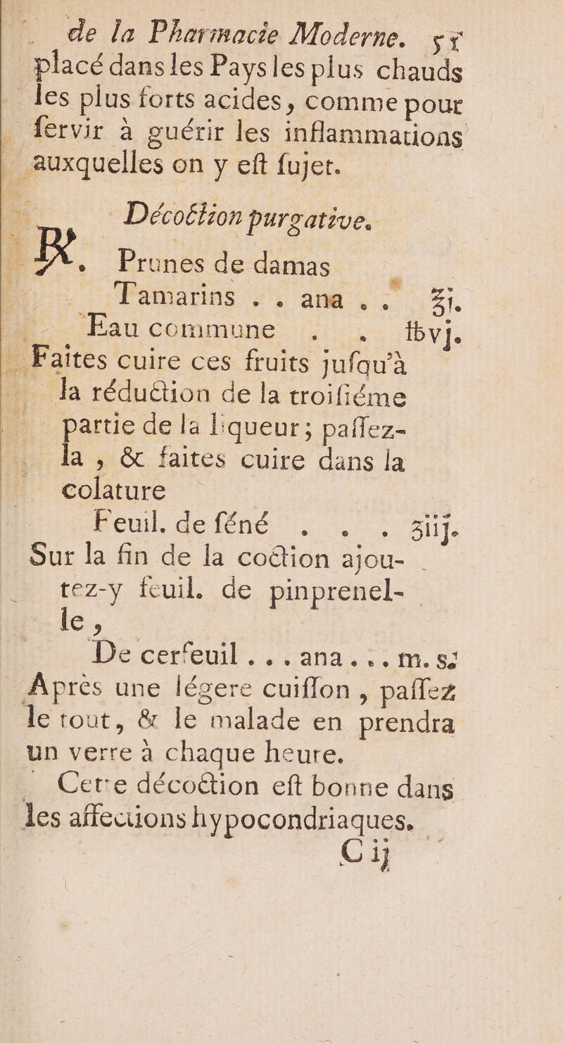 placé dansles Paysles plus chauds . les plus forts acides, comme pour fervir à guérir les inflammatioas . auxquelles on y eft fujet. Décoétion purzative. * Prunes de damas pr Tamarins . . ana . . £i. | Eau commune . . Ibv]. . Faites cuire ces fruits jufquà — — la rédu&amp;ion de la troifiéme | partie de la l:queur ; paflez- la , &amp; faites cuire dans la colature Rrul delóné . X. . Bu. Sur la fin de la co&amp;tion ajou- | tez-y fcuil. de pinprenel- M H De cerfeuil... ana... m.s; Aprés une légere cuiffon , paffez le tout, &amp; le malade en prendra un verre à chaque heure. . Cere décoétion eft bonne dans les affections hypocondriaques. - Ci