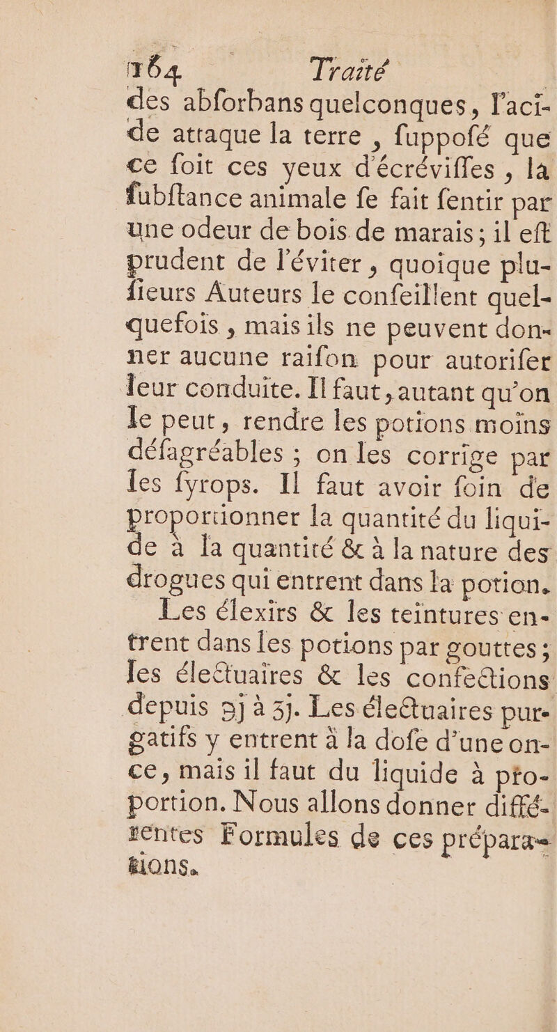 des abforbans quelconques, l'aci- de attaque la terre , fuppofé que ce foit ces yeux d'écrévifles , la fubftance animale fe fait fentir par une odeur de bois de marais: il eft prudent de l'éviter , quoique plu- fieurs Auteurs le confeillent quel- quefois , mais ils ne peuvent don- ner aucune raifon pour autorifer leur conduite. Il faut, autant qu'on Ie peut, rendre les potions moins défagréables ; on les corrige par les fyrops. Il faut avoir foin de proporüonner la quantité du liqui- de à la quantité &amp; à la nature des drogues qui entrent dans la potion. Les clexirs &amp; les teintures en- trent dans les potions par gouttes ; Ies éle&amp;uaires &amp; les confedions depuis 5] à 5). Les éleQuaires pure gatifs y entrent à la dofe d’une on- ce, mais il faut du liquide à pfo- portion. Nous allons donner diffé- rentes Formules de ces prépara- &amp;iOns,.