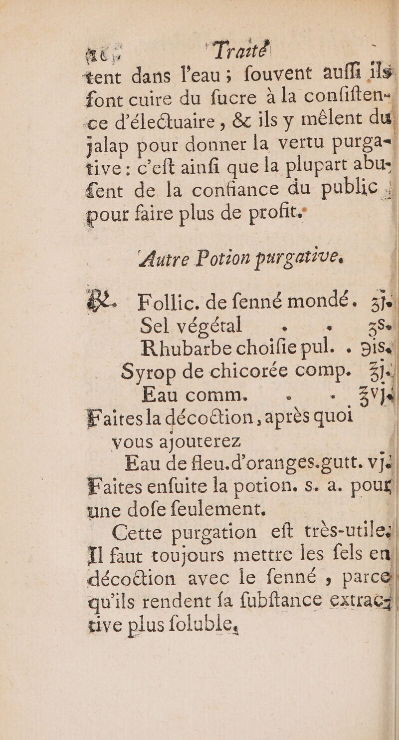 ato Traité  tent dans l'eau; fouvent auffi ils. font cuire du fucre à la confiften« ce d'électuaire , &amp; ils y mêlent dui jalap pour donner la vertu purga- tive: c'eft ainfi que la plupart abus! fent de la confiance du public à pour faire plus de profit. 4 {| | Autre Potion purgative, | &amp;. Follic. de fenné mondé. 3j. Selvégétal . 4. 4 394 Rhubarbe choifie pul. . 5194 | | ' Syrop de chicorée comp. 2j. | Eaucomm. €. zja Faites la décoétion, après quoi . 3 vous ajouterez | ——. Eau de fleu.d’oranges.gutt. vJa Faites enfuite la potion. s. a. pour! une dofe feulement. ED. | Cette purgation eft très-utiles Il faut toujours mettre les fels en! déco&amp;ion avec le fenné , parce qu'ils rendent fa fubítance extrac4! tive plus foluble, | [ | | | |