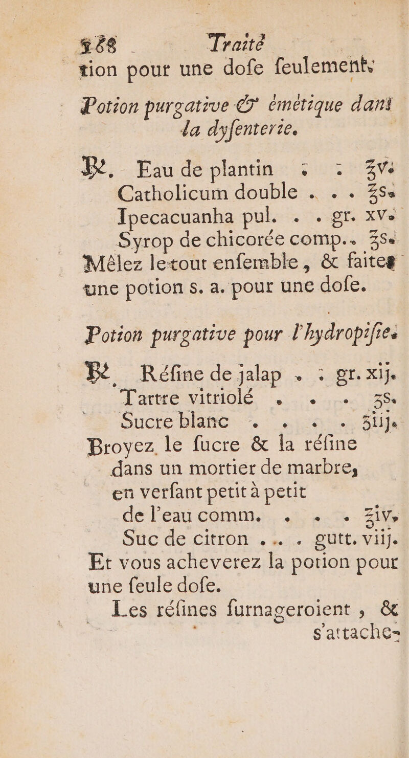 _ #68 . Traité — + tion pour une dofe feulement, Potion purgative © émetique dani da dyfenterie. , JB, Eau de plantin.: 15105 1204 Catholicum double . . . 35 Ipecacuanha pul. . . gr. xv». Syrop de chicorée comp.. 35e 'Mélez letout enfemble, &amp; faites une potion s. a. pour une dofe. Potion purgative pour Phydropifies P. ^ Réfinedejalp . : gr. xij. dace vItHOlÉ x. pe 18S Sucte blanc: * : «c0 Ste Broyez le fucre &amp; la réfine —— dans un mortier de marbre, en verfant petità petit dé l'eau commo. 45 2.7 ZI Suc de citron: . 1. güttevilJe Et vous acheverez la potion pour une feule dofe. — Les réfines furnageroient , &amp; n i Sattache-