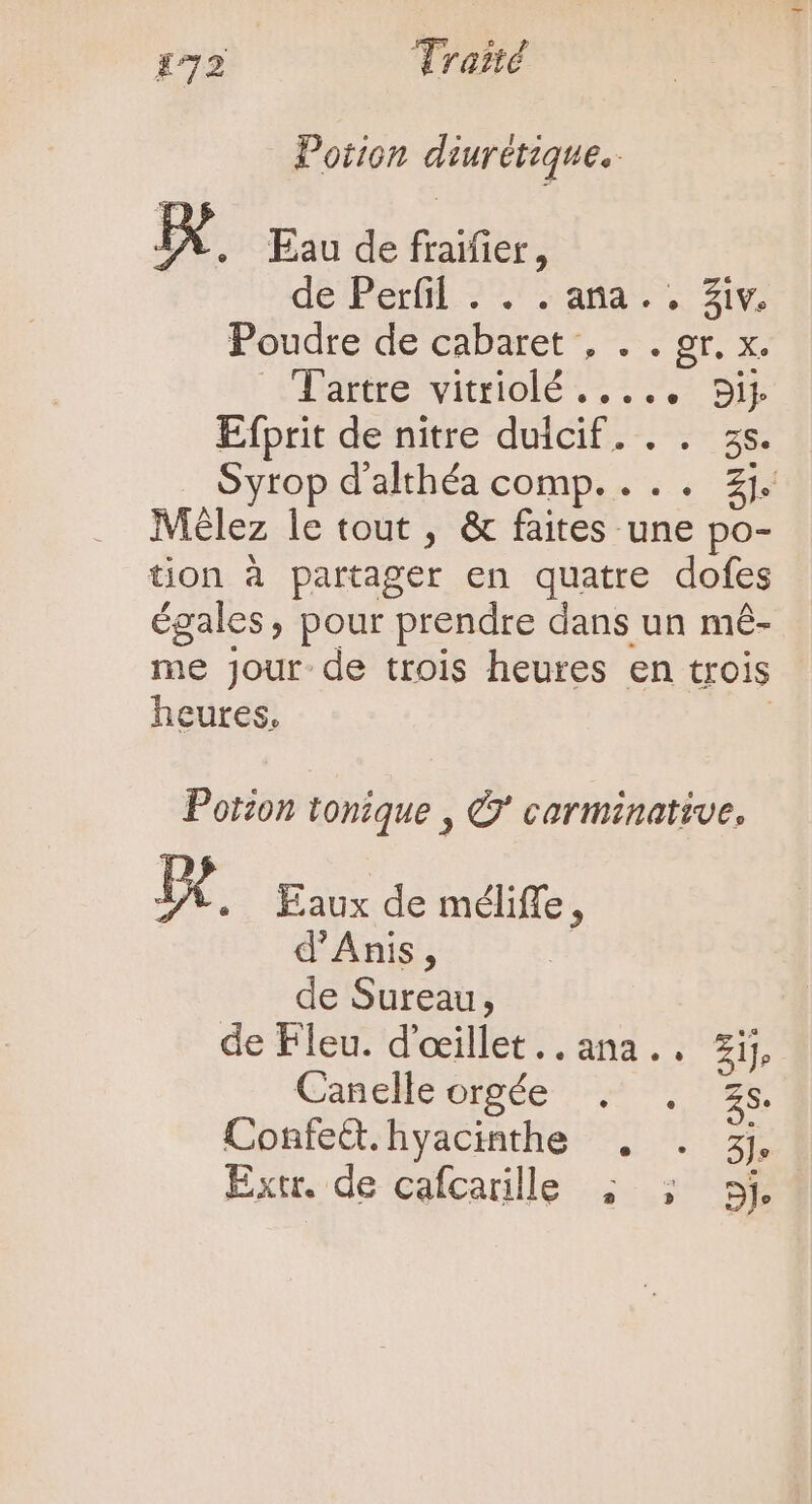 Potion diurétique.. EX. Eau de fraifier, dé Perfil 27 » ama V. ziv, Poudre de cabaret , ar. à Tattre-vitriolé , 2,7 wi Efprit de nitre duicif. . . zs. Syrop d'althéa comp. . . . 2j Mélez le tout , &amp; faites une po- tion à partager en quatre dofes égales » pour prendre dans un mé- me jour de trois heures en trois heures, Potzon tonique , © carminative, Fe Eaux de méliffe, d'Anis, de Sureau, de Fleu. d'oeillet..ana.. Zi, Canele orgée ^. 2s. ConfeQ.hyacinthe , . 3j Extr. de cafcarille ; ; 5j.