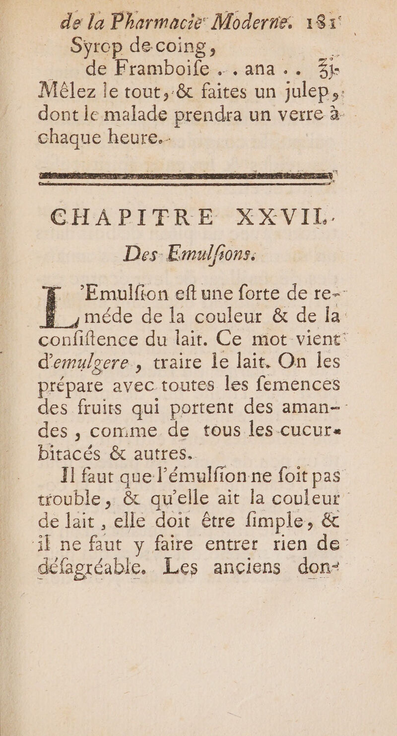 Syrop de coing, de Framboife ..ana.. 3j Mélez le tout, &amp; faites un julep ;: dont le malade prendra un verre à- chaque heure. 'Emulíion eft une forte de re-- méde de la couleur &amp; de la: confiftence du lait. Ce mot vient; d'emulgere., traire le lait. On les prépare avec toutes les femences des fruits qui portent des aman-- des , comme de tous les.cucur« bitacés &amp; autres. 1l faut que l'émulfion ne foit pas trouble, &amp; qu'elle ait la couleur de lait , elle doit étre fimple, &amp; 3l ne faut y faire entrer rien de- défagréable. Les anciens don-