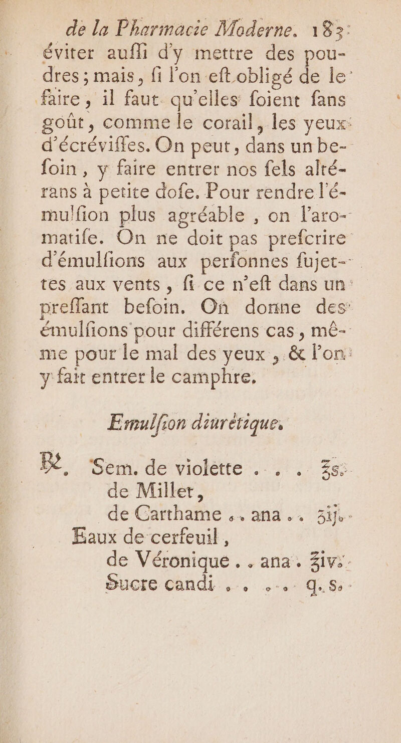 éviter aufli d'y mettre des pou- dres ; mais, fi l'on eft.obligé de le: faire, il faut. qu'elles foient fans goût, comme le corail, les yeux: d'écréviffes. On peut, dans un be- foin, y faire entrer nos fels alté- rans à petite dofe. Pour rendre l'é- mulfion plus agréable , on l'aro- matife. On ne doit pas prefcrire démulfions aux perfonnes fujJet-- tes aux vents , fi ce n'eft dans un: preffant befoin. On donne des: émulfions pour différens cas, mê- me pour le mal des yeux , &amp; l'on: y fait entrer le camphre, E mulfion diuretzque, W^ ‘Sem. de violette . . . EC de Millet, | de Carthame .. ana... 3ie- Eaux de cerfeuil , de Véronique . . ana. Ziv;: Sucre candi... ,-.: q.S-