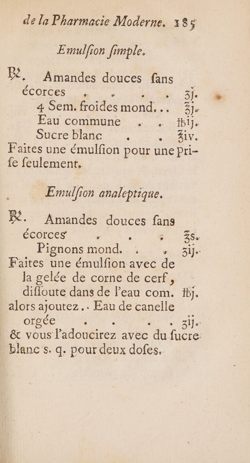 Emulfion fimple. B. Amandes douces fans ÉCOTCES 7 du Sn. 2 4 Sem. froides mond... £j. Eau commune . . bij. Sucre blanc ^. . VAS KIV. Faites une émulfion pour une pri- fe feulement. Emulfion analeptique. 3X. Amandes douces fans | J'é6colots ; . PAIE CA Pignons fond... i. 31% Faites une émulfion avec de lagelée de cogné decer + diffoute dans de l'eau com. ij. alors ajoutez .. Eau de canelle orgée Ail e v Ve za &amp; vous l'adoucirez avec du fucre blanc s. q. pour deux dofes.