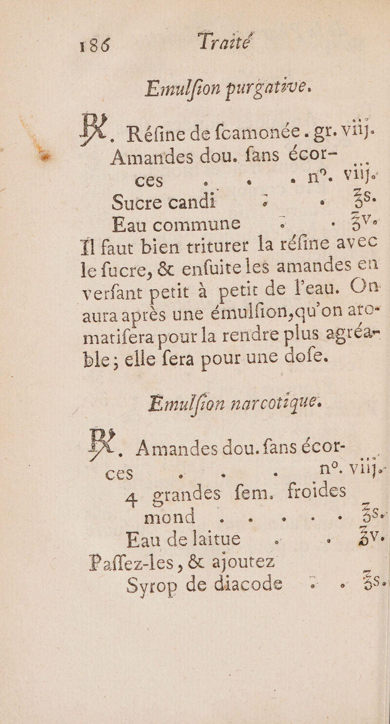 a : Emulfion purgative, EX. Réfine de fcamonée. gr. viij. Amarndes dou. fans écor- pua ur WT que quo Sucre candi ; ss AS. Eau commune .- BV Íl faut bien triturer la réfine avec le fucre, &amp; enfuite les amandes en verfant petit à petit de l'eau. On aura aprés une émulfion,qu'on ato- matifera pour la rendre plus agréar ble; elle fera pour une dofe. Emulfion narcotique. X. Amandesdou.fansécor- . ces por isi zo ro. AM 4 grandes fem. froides wind D x a io Eau delaitue . M Paffez-les, &amp; ajoutez Syrop de diacode + . S.