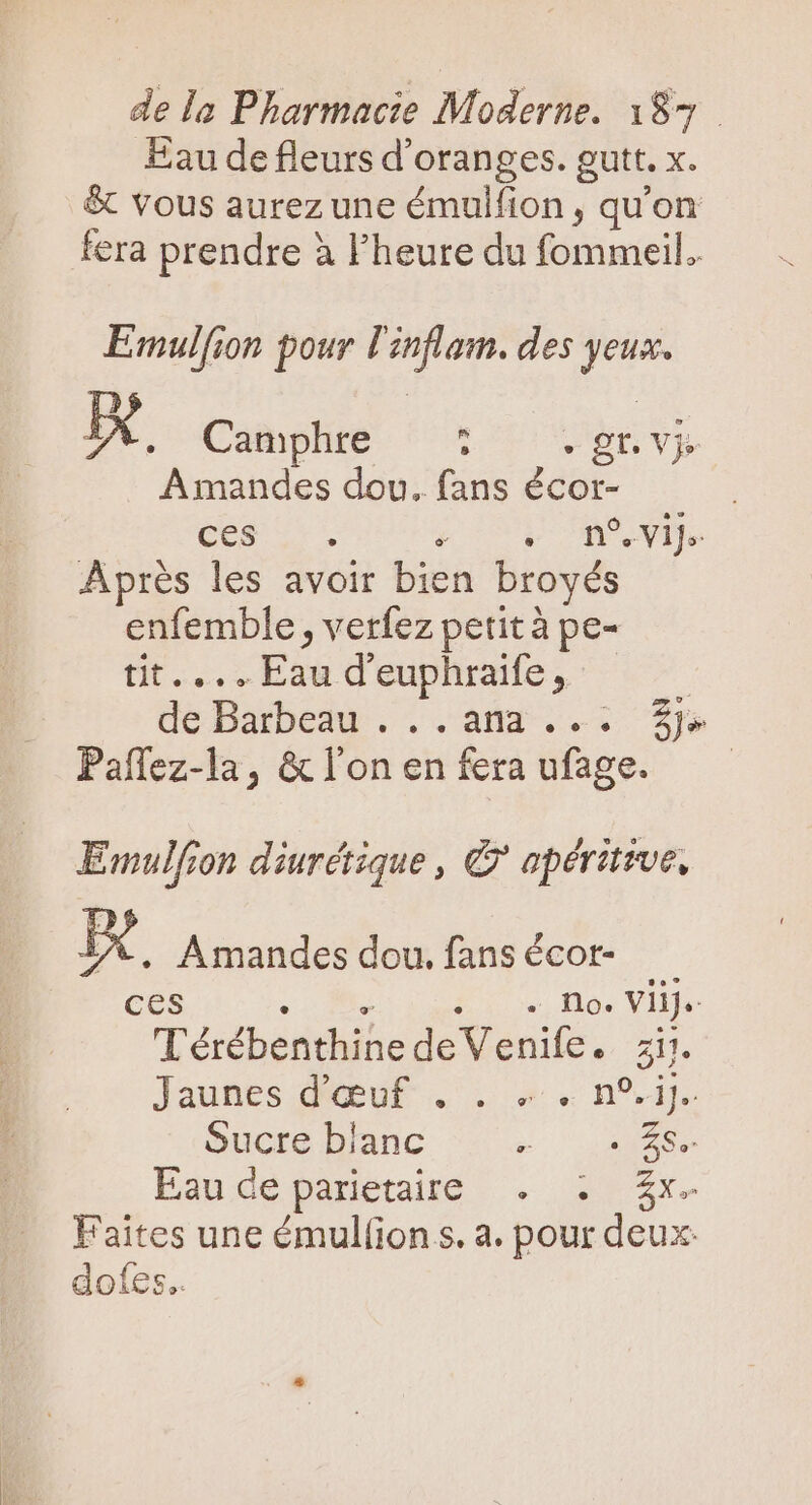 Eau de fleurs d'oranges. gutt. x. vous aurez une émulfion , qu'on fera prendre à l'heure du fommeil. Emulfion pour l'inflam. des yeux EX. Camphre  : gr. vj. Amandes dou. fans écor- pese £V Aprés les avoir bien broyés enfemble , verfez petit à pe- tit... Eau d'euphraife, | dé Barbedu . . .aña...: £p» Pañlez-la, &amp;l'onenferaufage. —— Emulfron diurctique , © apéritive, IX . Amandes dou. fans écor- ces CUM LIS. Mos Yliiy TérébenthinedeVenife. zi. Jaunes QubuE . . v s n°. Sucre blanc ue Eandepanete. . 42x. Faites une émulfion s. a. pour deux: dofes..