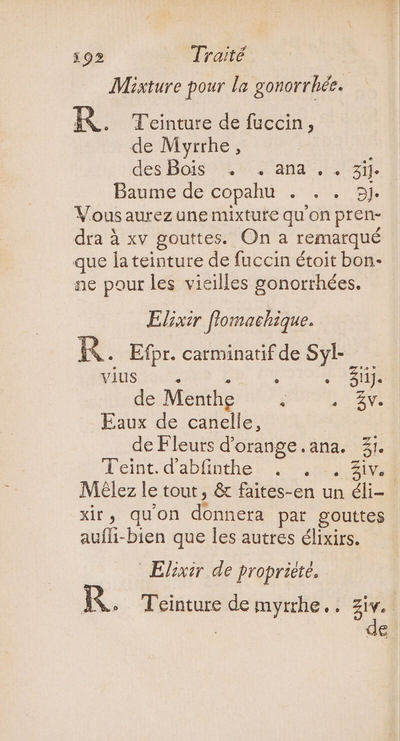 Misture pour la gonorrhée. KR. T'einture de fuccin, de Myrrhe, des Bois^ &amp;* 7 ana, 38. Baume de copahu . . . 5j Vous aurez unemixtute qu'on pren- dra à xv gouttes. On a remarqué que la teinture de fuccin étoit bon- ne pour les vieilles gonorrhées. Elixir flomachique. KR. Efpr. carminatif de Syl- jdusuo RS Ne DU C389 de Menthe ^ E c Eaux de canelle, de Fleurs d'orange.ana. 31. Teint. d'ablinthe: . 55; 208 Mélez le tout, &amp; faites-en un éli- xir, qu'on donnera par gouttes aufli-bien que les autres élixirs. Elixir de propriété. P