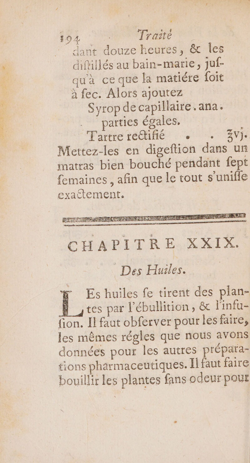 [921 HORT SIEDUEP MC dant douze heures, &amp; les diftillés au bain- marie , Juf- quà ce que la matiére foit à fec. Alors ajoutez Syrop de capillaire. ana. . parties égales. Tartrere&amp;ifióé + . £v) Mettez-les en digeftion dans un matras bien bouché pendant fept femaines , afin que le tout s'uniffe exactement. Des Huiles. Es huiles fe tirent des plan- B tes par l’ébullition, &amp; l'infu- fion. Il faut obferver pour les faire, les mémes régles que nous avons données pour les autres prépara- tions pharmaceutiques. Il faut faire bouillir les plantes fans odeur pout